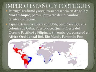 IMPERIO ESPAÑOL Y PORTUGUESPortugal reafirmó y aseguró su presencia en Angola y Mozambique, pero su proyecto de unir ambos territorios fracasó.España, tras una guerra con USA, perdió en 1898 sus colonias de Cuba, Puerto Rico, Guam (Oeste del Océano Pacífico) y Filipinas. Sin embargo, conservó en África OccidentalIfni, Rio Muni y Fernando Poo
