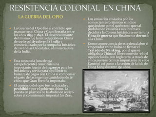 RESISTENCIA COLONIAL  EN CHINALa Guerra del Opio fue el conflicto que mantuvieron China y Gran Bretaña entre los años 1839 y 1842. El desencadenante del mismo fue la introducción en China de opio cultivado en la India y comercializado por la compañia británica de las Indias Orientales, administradora de la India.Esta sustancia (una droga estupefaciente) constituía una importante fuente de ingresos para los británicos y servía para equilibrar su balanza de pagos con China al compensar el gasto de las ingentes cantidades de té chino que Gran Bretaña importaba. El comercio del opio fue rechazado y prohibido por el gobierno chino. La puesta en práctica de la abolición recayó sobre el comisionado imperial LinZexu.Los emisarios enviados por los comerciantes británicos e indios quejándose por el quebranto que tal prohibición causaba a sus intereses decidió a la Corona británica a enviar una flota de guerra que finalmente derrotó a la ChinaComo consecuencia de este descalabro el emperador chino hubo de firmar el Tratado de Nanking, por el que se obligaba a China al libre comercio -el del opio incluido- con Inglaterra, a través de cinco puertos (el más importante de ellos Cantón) así como a la cesión de la isla de Hong Kong durante 150 años.LA GUERRA DEL OPIO
