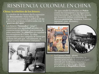  RESISTENCIA  COLONIAL EN CHINA      En 1900 estalló la rebeliónen Pekín contra los extranjeros y las legaciones internacionales. La revuelta fue atajada por la acción militar combinada de diversas potencias: británica, francesa, japonesa, rusa, alemana y estadounidense.La Corona China,  alentó encubiertamente a los rebeldes; la derrota puso en tela de juicio el papel ejercido por la dinastía manchú y precipitó su caída en 1911, siendo proclamada la República China.China: la rebelión de los bóxers.      La rebelión de los bóxers fue la expresión del descontento chino frente a las ingerencias económicas y políticas de las potencias europeas, evidenciadas tras  la "guerras del opio“ . Los bóxers (“boxeador”, “púgil”) constituían una sociedad secreta con connotaciones políticas, practicantes de artes marciales. Su objetivo era expulsar a los extranjeros de China. En 1899 emprendieron una campaña de terror por el norte del país que, inicialmente, se dirigió contra misioneros cristianos. 