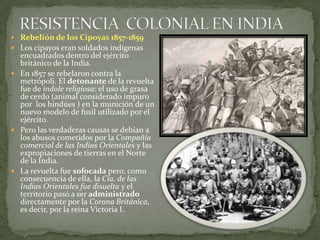 RESISTENCIA  COLONIAL EN INDIARebelión de los Cipoyas1857-1859Los cipayos eran soldados indígenas encuadrados dentro del ejército británico de la India.En 1857 se rebelaron contra la metrópoli. El detonante de la revuelta  fue de índole religiosa: el uso de grasa de cerdo (animal considerado impuro por  los hindúes ) en la munición de un nuevo modelo de fusil utilizado por el ejército.Pero las verdaderas causas se debían a los abusos cometidos por la Compañía comercial de las Indias Orientales y las expropiaciones de tierras en el Norte de la India.La revuelta fue sofocada pero, como consecuencia de ella, la Cía. de las Indias Orientales fue disuelta y el territorio pasó a ser administrado directamente por la Corona Británica, es decir, por la reina Victoria I.