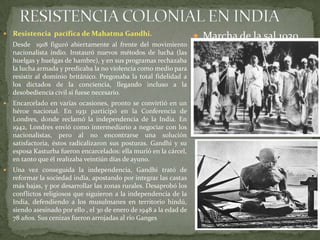 RESISTENCIA COLONIAL EN INDIAResistencia  pacífica de Mahatma Gandhi.Desde  1918 figuró abiertamente al frente del movimiento nacionalista indio. Instauró nuevos métodos de lucha (las huelgas y huelgas de hambre), y en sus programas rechazaba la lucha armada y predicaba la no violencia como medio para resistir al dominio británico. Pregonaba la total fidelidad a los dictados de la conciencia, llegando incluso a la desobediencia civil si fuese necesario.Encarcelado en varias ocasiones, pronto se convirtió en un héroe nacional. En 1931 participó en la Conferencia de Londres, donde reclamó la independencia de la India. En 1942, Londres envió como intermediario a negociar con los nacionalistas, pero al no encontrarse una solución satisfactoria, éstos radicalizaron sus posturas. Gandhi y su esposa Kasturba fueron encarcelados: ella murió en la cárcel, en tanto que él realizaba veintiún días de ayuno.Una vez conseguida la independencia, Gandhi trató de reformar la sociedad india, apostando por integrar las castas más bajas, y por desarrollar las zonas rurales. Desaprobó los conflictos religiosos que siguieron a la independencia de la India, defendiendo a los musulmanes en territorio hindú, siendo asesinado por ello , el 30 de enero de 1948 a la edad de 78 años. Sus cenizas fueron arrojadas al río Ganges Marcha de la sal 1930