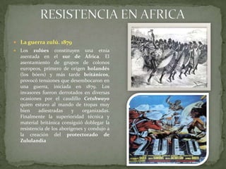 RESISTENCIA EN AFRICALa guerra zulú. 1879Los zulúes constituyen una etnia asentada en el sur de África. El asentamiento de grupos de colonos europeos, primero de origen holandés (los bóers) y más tarde británicos, provocó tensiones que desembocaron en una guerra, iniciada en 1879. Los invasores fueron derrotados en diversas ocasiones por el caudillo Cetshwayo quien estuvo al mando de tropas muy bien adiestradas y organizadas. Finalmente la superioridad técnica y material británica consiguió doblegar la resistencia de los aborígenes y condujo a la creación del protectorado de Zululandia