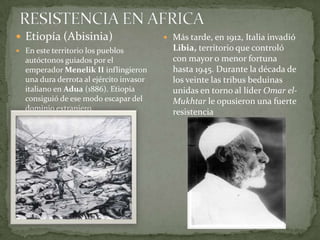 RESISTENCIA EN AFRICAEtiopía (Abisinia)En este territorio los pueblos autóctonos guiados por el emperador Menelik IIinflingieron una dura derrota al ejército invasor italiano en Adua (1886). Etiopía consiguió de ese modo escapar del dominio extranjero.Más tarde, en 1912, Italia invadió Libia, territorio que controló con mayor o menor fortuna hasta 1945. Durante la década de los veinte las tribus beduinas unidas en torno al líder Omar el-Mukhtar le opusieron una fuerte resistencia