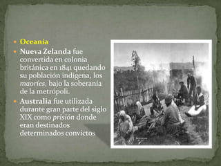 OceaníaNueva Zelanda fue convertida en colonia británica en 1841 quedando su población indígena, los maoríes, bajo la soberanía de la metrópoli. Australia fue utilizada durante gran parte del siglo XIX como prisión donde eran destinados determinados convictos