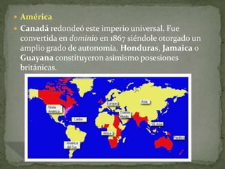 AméricaCanadá redondeó este imperio universal. Fue convertida en dominio en 1867 siéndole otorgado un amplio grado de autonomía. Honduras, Jamaica o Guayana constituyeron asimismo posesiones británicas.