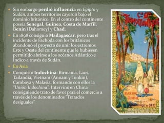 Sin embargo perdió influencia en Egipto y Sudán, ambos territorios cayeron bajo el dominio británico. En el centro del continente poseía Senegal, Guinea, Costa de Marfil, Benín (Dahomey) y Chad. En 1898 consiguió Madagascar, pero tras el incidente de Fachoda con los británicos abandonó el proyecto de unir los extremos Este y Oeste del continente que le hubiesen permitido abrirse a los océanos Atlántico e Índico a través de Sudán. En Asia Conquistó Indochina: Birmania, Laos, Tailandia, Vietnam (Annam y Tonkín), Camboya y Malasia, formando con ellos la “Unión Indochina”. Intervino en China consiguiendo trato de favor para el comercio a través de los denominados "Tratados desiguales" 