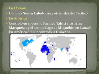 En OceaníaDominó Nueva Caledonia y otras islas del Pacífico.En AméricaControló en el océano Pacífico Tahití y las Islas Marquesas y el archipiélago de Miquelón en Canadá. En América del sur controló la Guayana.