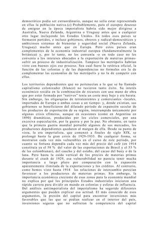 democrático podía ser extraordinario, aunque no solía estar representada
en ellas la población nativa.(c) Probablemente, para el europeo deseoso
de emigrar en la época imperialista habría sido mejor dirigirse a
Australia, Nueva Zelanda, Argentina o Uruguay antes que a cualquier
otro lugar inclu yendo los Estados Unidos. En todos esos países se
formaron partidos, e incluso gobiernos, obreros y radical-democráticos y
ambiciosos sistemas de bienestar y seguridad social (Nueva Zelanda,
Uruguay) mucho antes que en Europa. Pero estos países eran
complementos de la economía industrial europea (fundamentalmente la
británica) y, por lo tanto, no les convenía -o en todo caso no les
convenía a los intereses abocados a la exportación de materias primas-
sufrir un proceso de industrialización. Tampoco las metrópolis habrían
visto con buenos ojos ese proceso. Sea cual fuere la retórica oficial, la
función de las colonias y de las dependencias no formales era la de
complementar las economías de las metrópolis y no la de competir con
ellas.

Los territorios dependientes que no pertenecían a lo que se ha llamado
capitalismo colonizador (blanco) no tuvieron tanto éxito. Su interés
económico residía en la combinación de recursos con una mano de obra
que por estar formada por “nativos” tenía un coste muy bajo y era barata.
Sin embargo, las oligarquías de terratenientes y comerciantes -locales,
importados de Europa o ambas cosas a un tiempo- y, donde existían, sus
gobiernos se beneficiaron del dilatado período de expansión secular de
los productos de exportación de su región, interrumpida únicamente por
algunas crisis efímeras, aunque en ocasiones (como en Argentina en
1890) dramáticas, producidas por los ciclos comerciales, por una
excesiva especulación, por la guerra y por la paz. No obstante, en tanto
que la primera guerra mundial perturbó algunos de sus mercados, los
productores dependientes quedaron al margen de ella. Desde su punto de
vista, la era imperialista, que comenzó a finales de siglo XIX, se
prolongó hasta la gran crisis de 1929-1933. De cualquier forma, se
mostraron cada vez más vulnerables en el curso de este período, por
cuanto su fortuna dependía cada vez más del precio del café (en 1914
constituía ya el 58 % del valor de las exportaciones de Brasil y el 53 %
de las colombianas), del caucho y del estaño, del cacao del buey o de la
lana. Pero hasta la caída vertical de los precios de materias primas
durante el crash de 1929, esa vulnerabilidad no parecía tener mucha
importancia a largo plazo por comparación con la expansión
aparentemente ilimitada de la exportaciones y los créditos. Al contrario,
como hemos visto hasta 1914 las relaciones de intercambio parecían
favorecer a los productores de materias primas. Sin embargo, la
importancia económica creciente de esas zonas para la economía mundial
no explica por qué los principales Estados industriales iniciaron una
rápida carrera para dividir en mundo en colonias y esferas de influencia.
Del análisis antiimperialista del imperialismo ha sugerido diferentes
argumentos que pueden explicar esa actitud. El más conocido de esos
argumentos, la presión del capital para encontrar inversiones más
favorables que las que se podían realizar en el interior del país,
inversiones seguras que no sufrieran la competencia del capital
 