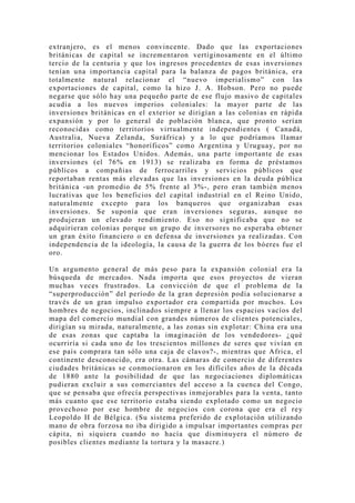 extranjero, es el menos convincente. Dado que las exportaciones
británicas de capital se incrementaron vertiginosamente en el último
tercio de la centuria y que los ingresos procedentes de esas inversiones
tenían una importancia capital para la balanza de pagos británica, era
totalmente natural relacionar el “nuevo imperialismo” con las
exportaciones de capital, como la hizo J. A. Hobson. Pero no puede
negarse que sólo hay una pequeño parte de ese flujo masivo de capitales
acudía a los nuevos imperios coloniales: la mayor parte de las
inversiones británicas en el exterior se dirigían a las colonias en rápida
expansión y por lo general de población blanca, que pronto serían
reconocidas como territorios virtualmente independientes ( Canadá,
Australia, Nueva Zelanda, Suráfrica) y a lo que podríamos llamar
territorios coloniales “honoríficos” como Argentina y Uruguay, por no
mencionar los Estados Unidos. Además, una parte importante de esas
inversiones (el 76% en 1913) se realizaba en forma de préstamos
públicos a compañias de ferrocarriles y servicios públicos que
reportaban rentas más elevadas que las inversiones en la deuda pública
británica -un promedio de 5% frente al 3%-, pero eran también menos
lucrativas que los beneficios del capital industrial en el Reino Unido,
naturalmente excepto para los banqueros que organizaban esas
inversiones. Se suponía que eran inversiones seguras, aunque no
produjeran un elevado rendimiento. Eso no significaba que no se
adquirieran colonias porque un grupo de inversores no esperaba obtener
un gran éxito financiero o en defensa de inversiones ya realizadas. Con
independencia de la ideología, la causa de la guerra de los bóeres fue el
oro.

Un argumento general de más peso para la expansión colonial era la
búsqueda de mercados. Nada importa que esos pro yectos de vieran
muchas veces frustrados. La convicción de que el problema de la
“superproducción” del período de la gran depresión podía solucionarse a
través de un gran impulso exportador era compartida por muchos. Los
hombres de negocios, inclinados siempre a llenar los espacios vacíos del
mapa del comercio mundial con grandes números de clientes potenciales,
dirigían su mirada, naturalmente, a las zonas sin explotar: China era una
de esas zonas que captaba la imaginación de los vendedores- ¿qué
ocurriría si cada uno de los trescientos millones de seres que vivían en
ese país comprara tan sólo una caja de clavos?-, mientras que Africa, el
continente desconocido, era otra. Las cámaras de comercio de diferentes
ciudades británicas se conmocionaron en los difíciles años de la década
de 1880 ante la posibilidad de que las negociaciones diplomáticas
pudieran excluir a sus comerciantes del acceso a la cuenca del Congo,
que se pensaba que ofrecía perspectivas inmejorables para la venta, tanto
más cuanto que ese territorio estaba siendo explotado como un negocio
provechoso por ese hombre de negocios con corona que era el rey
Leopoldo II de Bélgica. (Su sistema preferido de explotación utilizando
mano de obra forzosa no iba dirigido a impulsar importantes compras per
cápita, ni siquiera cuando no hacía que disminuyera el número de
posibles clientes mediante la tortura y la masacre.)
 