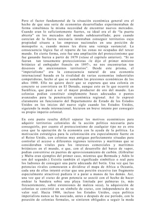 Pero el factor fundamental de la situación económica general era el
hecho de que una serie de economías desarrolladas experimentaban de
forma simultánea la misma necesidad de encontrar nuevos mercados.
Cuando eran lo suficientemente fuertes, su ideal era el de “la puerta
abierta” en los mercados del mundo subdesarrollado; pero cuando
carecían de la fuerza necesaria intentaban conseguir territorios cuya
propiedad situara a las empresas nacionales en una posición de
monopolio o, cuando menos les diera una ventaja sustancial. La
consecuencia lógica fue el reparto de las zonas no ocupadas del tercer
mundo. En cierta forma, esto fue una ampliación del proteccionismo que
fue ganando fuerza a partir de 1879 (véase el capitulo anterior). “Si no
fueran    tan tenazmente proteccionistas -le dijo el primer ministro
británico al embajador francés en 1897-, no nos encontrarían tan
deseosos de anexionarnos territorios”. Desde este prisma, el
“imperialismo” era la consecuencia natural de una economía
internacional basada en la rivalidad de varias economías industriales
competidoras, hecho al que se sumaban las presiones económicas de los
años 1880. Ello no quiere decir que se esperara que una colonia en
concreto se convirtiera en El Dorado, aunque esto en lo que ocurrió en
Suráfrica, que pasó a ser el mayor productor de oro del mundo. Las
colonias podían constituir simplemente bases adecuadas o puntos
avanzados para la penetración económica regional. Así lo expresó
claramente un funcionario del Departamento de Estado de los Estados
Unidos en los inicios del nuevo siglo cuando los Estados Unidos,
siguiendo la moda internacional, hicieron un breve intento por conseguir
su propio imperio colonial.

En este punto resulta difícil separar los motivos económicos para
adquirir territorios coloniales de la acción política necesaria para
conseguirlo, por cuanto el proteccionismo de cualquier tipo no es otra
cosa que la operación de la economía con la ayuda de la política. La
motivación estratégica para la colonización era especialmente fuerte en
el Reino Unido, con colonias mu y antiguas perfectamente situadas para
controlar el acceso a diferentes regiones terrestres y marítimas que se
consideraban vitales para los intereses comerciales y marítimos
británicos en el mundo, o que, con el desarrollo del barco de vapor,
podían convertirse en puertos de aprovisionamiento de carbón. (Gibraltar
y Malta eran ejemplos del primer caso, mientras que Bermuda y Adén lo
son del segundo.) Existía también el significado simbólico o real para
los ladrones de conseguir una parte adecuada del botín. Una vez que las
potencias rivales comenzaron a dividirse el mapa de Africa u Oceanía,
cada una de ellas intentó evitar que una porción excesiva (un fragmento
especialmente atractivo) pudiera ir a parar a manos de los demás. Así,
una vez que el status de gran potencia se asoció con el hecho de hacer
ondear la bandera sobre una playa limitada por palmeras (o, más
frecuentemente, sobre extensiones de maleza seca), la adquisición de
colonias se convirtió en un símbolo de status, con independencia de su
valor real. Hacia 1900, incluso los Estados Unidos, cuya política
imperialista nunca se ha asociado, antes o después de ese período, con la
posesión de colonias formales, se sintieron obligados a seguir la moda
 