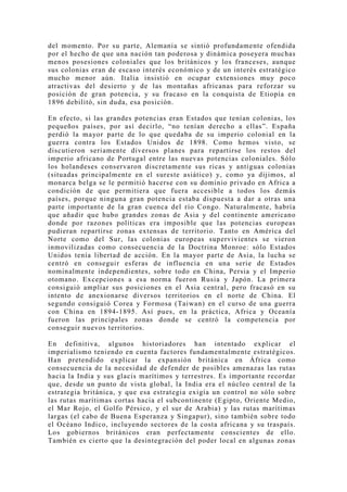del momento. Por su parte, Alemania se sintió profundamente ofendida
por el hecho de que una nación tan poderosa y dinámica poseyera muchas
menos posesiones coloniales que los británicos y los franceses, aunque
sus colonias eran de escaso interés económico y de un interés estratégico
mucho menor aún. Italia insistió en ocupar extensiones muy poco
atractivas del desierto y de las montañas africanas para reforzar su
posición de gran potencia, y su fracaso en la conquista de Etiopía en
1896 debilitó, sin duda, esa posición.

En efecto, si las grandes potencias eran Estados que tenían colonias, los
pequeños países, por así decirlo, “no tenían derecho a ellas”. España
perdió la mayor parte de lo que quedaba de su imperio colonial en la
guerra contra los Estados Unidos de 1898. Como hemos visto, se
discutieron seriamente diversos planes para repartirse los restos del
imperio africano de Portugal entre las nuevas potencias coloniales. Sólo
los holandeses conservaron discretamente sus ricas y antiguas colonias
(situadas principalmente en el sureste asiático) y, como ya dijimos, al
monarca belga se le permitió hacerse con su dominio privado en Africa a
condición de que permitiera que fuera accesible a todos los demás
países, porque ninguna gran potencia estaba dispuesta a dar a otras una
parte importante de la gran cuenca del río Congo. Naturalmente, habría
que añadir que hubo grandes zonas de Asia y del continente americano
donde por razones políticas era imposible que las potencias europeas
pudieran repartirse zonas extensas de territorio. Tanto en América del
Norte como del Sur, las colonias europeas supervivientes se vieron
inmovilizadas como consecuencia de la Doctrina Monroe: sólo Estados
Unidos tenía libertad de acción. En la mayor parte de Asia, la lucha se
centró en conseguir esferas de influencia en una serie de Estados
nominalmente independientes, sobre todo en China, Persia y el Imperio
otomano. Ex cepciones a esa norma fueron Rusia y J apón. La primera
consiguió ampliar sus posiciones en el Asia central, pero fracasó en su
intento de anexionarse diversos territorios en el norte de China. El
segundo consiguió Corea y Formosa (Taiwan) en el curso de una guerra
con China en 1894-1895. Así pues, en la práctica, Africa y Oceanía
fueron las principales zonas donde se centró la competencia por
conseguir nuevos territorios.

En definitiva, algunos historiadores han intentado explicar el
imperialismo teniendo en cuenta factores fundamentalmente estratégicos.
Han pretendido explicar la expansión británica en África como
consecuencia de la necesidad de defender de posibles amenazas las rutas
hacia la India y sus glacis marítimos y terrestres. Es importante recordar
que, desde un punto de vista global, la India era el núcleo central de la
estrategia británica, y que esa estrategia exigía un control no sólo sobre
las rutas marítimas cortas hacia el subcontinente (Egipto, Oriente Medio,
el Mar Rojo, el Golfo Pérsico, y el sur de Arabia) y las rutas marítimas
largas (el cabo de Buena Esperanza y Singapur), sino también sobre todo
el Océano Indico, incluyendo sectores de la costa africana y su traspaís.
Los gobiernos británicos eran perfectamente conscientes de ello.
También es cierto que la desintegración del poder local en algunas zonas
 