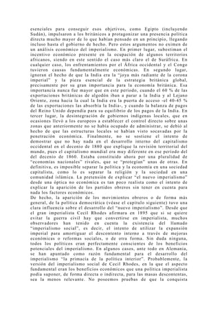 esenciales para conseguir esos objetivos, como Egipto (incluyendo
Sudán), impulsaron a los británicos a protagonizar una presencia política
directa mucho mayor de lo que habían pensado en un principio, llegando
incluso hasta el gobierno de hecho. Pero estos argumentos no eximen de
un análisis económico del imperialismo. En primer lugar, subestiman el
incentivo económico presente en la ocupación de algunos territorios
africanos, siendo en este sentido el caso más claro el de Suráfrica. En
cualquier caso, los enfrentamientos por el África occidental y el Congo
tuvieron causas fundamentalmente económicas. En segundo lugar,
ignoran el hecho de que la India era la “joya más radiante de la corona
imperial” y la pieza esencial de la estrategia británica global,
precisamente por su gran importancia para la economía británica. Esa
importancia nunca fue mayor que en este período, cuando el 60 % de las
exportaciones británicas de algodón iban a parar a la India y al Lejano
Oriente, zona hacia la cual la India era la puerta de acceso -el 40-45 %
de las exportaciones las absorbía la India-, y cuando la balanza de pagos
del Reino Unido dependía para su equilibrio de los pagos de la India. En
tercer lugar, la desintegración de gobiernos indígenas locales, que en
ocasiones llevó a los europeos a establecer el control directo sobre unas
zonas que anteriormente no se había ocupado de administrar, se debió al
hecho de que las estructuras locales se habían visto socavadas por la
penetración económica. Finalmente, no se sostiene el intento de
demostrar que no hay nada en el desarrollo interno del capitalismo
occidental en el decenio de 1880 que explique la revisión territorial del
mundo, pues el capitalismo mundial era muy diferente en ese período del
del decenio de 1860. Estaba constituido ahora por una pluralidad de
“economías nacionales” rivales, que se “protegían” unas de otras. En
definitiva, es imposible separar la política y la economía en una sociedad
capitalista, como lo es separar la religión y la sociedad en una
comunidad islámica. La pretensión de explicar “el nuevo imperialismo”
desde una óptica no económica es tan poco realista como el intento de
explicar la aparición de los partidos obreros sin tener en cuenta para
nada los factores económicos.
De hecho, la aparición de los movimientos obreros o de forma más
general, de la política democrática (véase el capítulo siguiente) tuvo una
clara influencia sobre el desarrollo del “nuevo imperialismo”. Desde que
el gran imperialista Cecil Rhodes afirmara en 1895 que si se quiere
evitar la guerra civil hay que convertirse en imperialista, muchos
observadores han tenido en cuenta la existencia del llamado
“imperialismo social”, es decir, el intento de utilizar la expansión
imperial para amortiguar el descontento interno a través de mejoras
económicas o reformas sociales, o de otra forma. Sin duda ninguna,
todos los políticos eran perfectamente conscientes de los beneficios
potenciales del imperialismo. En algunos casos, ante todo en Alemania,
se han apuntado como razón fundamental para el desarrollo del
imperialismo “la primacía de la política interior”. Probablemente, la
versión del imperialismo social de Cecil Rhodes, en la que el aspecto
fundamental eran los beneficios económicos que una política imperialista
podía suponer, de forma directa o indirecta, para las masas descontentas,
sea la menos relevante. No poseemos pruebas de que la conquista
 