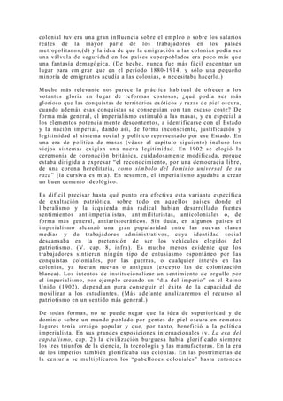 colonial tuviera una gran influencia sobre el empleo o sobre los salarios
reales de la mayor parte de los trabajadores en los países
metropolitanos,(d) y la idea de que la emigración a las colonias podía ser
una válvula de seguridad en los países superpoblados era poco más que
una fantasía demagógica. (De hecho, nunca fue más fácil encontrar un
lugar para emigrar que en el período 1880-1914, y sólo una pequeño
minoría de emigrantes acudía a las colonias, o necesitaba hacerlo.)

Mucho más relevante nos parece la práctica habitual de ofrecer a los
votantes gloria en lugar de reformas costosas, ¿qué podía ser más
glorioso que las conquistas de territorios exóticos y razas de piel oscura,
cuando además esas conquistas se conseguían con tan escaso coste? De
forma más general, el imperialismo estimuló a las masas, y en especial a
los elementos potencialmente descontentos, a identificarse con el Estado
y la nación imperial, dando así, de forma inconsciente, justificación y
legitimidad al sistema social y político representado por ese Estado. En
una era de política de masas (véase el capítulo siguiente) incluso los
viejos sistemas exigían una nueva legitimidad. En 1902 se elogió la
ceremonia de coronación británica, cuidadosamente modificada, porque
estaba dirigida a expresar “el reconocimiento, por una democracia libre,
de una corona hereditaria, como símbolo del dominio universal de su
raza” (la cursiva es mía). En resumen, el imperialismo ayudaba a crear
un buen cemento ideológico.

Es difícil precisar hasta qué punto era efectiva esta variante específica
de exaltación patriótica, sobre todo en aquellos países donde el
liberalismo y la izquierda más radical habían desarrollado fuertes
sentimientos antiimperialistas, antimilitaristas, anticoloniales o, de
forma más general, antiaristocráticos. Sin duda, en algunos países el
imperialismo alcanzó una gran popularidad entre las nuevas clases
medias y de trabajadores administrativos, cuya identidad social
descansaba en la pretensión de ser los vehículos elegidos del
patriotismo. (V. cap. 8, infra). Es mucho menos evidente que los
trabajadores sintieran ningún tipo de entusiasmo espontáneo por las
conquistas coloniales, por las guerras, o cualquier interés en las
colonias, ya fueran nuevas o antiguas (excepto las de colonización
blanca). Los intentos de institucionalizar un sentimiento de orgullo por
el imperialismo, por ejemplo creando un “día del imperio” en el Reino
Unido (1902), dependían para conseguir el éxito de la capacidad de
movilizar a los estudiantes. (Más adelante analizaremos el recurso al
patriotismo en un sentido más general.)

De todas formas, no se puede negar que la idea de superioridad y de
dominio sobre un mundo poblado por gentes de piel oscura en remotos
lugares tenía arraigo popular y que, por tanto, benefició a la política
imperialista. En sus grandes exposiciones internacionales (v. La era del
capitalismo, cap. 2) la civilización burguesa había glorificado siempre
los tres triunfos de la ciencia, la tecnología y las manufacturas. En la era
de los imperios también glorificaba sus colonias. En las postrimerías de
la centuria se multiplicaron los “pabellones coloniales” hasta entonces
 