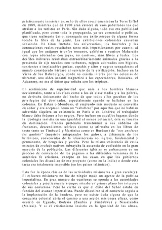 prácticamente inexistentes: ocho de ellos complementaban la Torre Eiffel
en 1889, mientras que en 1900 eran catorce de esos pabellones los que
atraían a los turistas en París. Sin duda alguna, todo eso era publicidad
planificada, pero como toda la propaganda, ya sea comercial o política,
que tiene realmente éxito, conseguía ese éxito porque de alguna forma
tocaba la fibra de la gente. Las exhibiciones coloniales causaban
sensación. En Gran Bretaña, los aniversarios, los funerales y las
coronaciones reales resultaban tanto más impresionantes por cuanto, al
igual que los antiguos triunfos romanos, exhibían a sumisos Maharajás
con ropas adornadas con jo yas, no cautivos, sino libres y leales. Los
desfiles militares resultaban extraordinariamente animados gracias a la
presencia de sijs tocados con turbantes, rajputs adornados con bigotes,
sonrientes e implacables gurkas, espahís y altos y negros senegaleses: el
mundo considerado bárbaro al servicio de la civilización. Incluso en la
Viena de los Habsburgos, donde no existía interés por las colonias de
ultramar, una aldea ashanti magnetizó a los espectadores. Rousseau, el
Aduanero, no era el único que soñaba con los trópicos.

El sentimiento de superioridad que unía a los hombres blancos
occidentales, tanto a los ricos como a los de clase media y a los pobres,
no derivaba únicamente del hecho de que todos ellos gozaban de los
privilegios del dominador, especialmente cuando se hallaban en las
colonias. En Dakar o Mombasa, el empleado más modesto se convertía
en señor y era aceptado como un “caballero” por aquellos que no habrían
advertido siquiera su existencia en París o en Londres; el trabajador
blanco daba órdenes a los negros. Pero incluso en aquellos lugares donde
la ideología insistía en una igualdad al menos potencial, ésta se trocaba
en dominación. Francia pretendía transformar a sus súbditos en
franceses, descendientes teóricos (como se afirmaba en los libros de
texto tanto en Timbuctú y Martinica como en Burdeos) de “nos ancêtres
les gaulois” (nuestros antepasados los galos), a diferencia de los
británicos, convencidos de la idiosincrasia no inglesa, fundamental y
permanente, de bengalíes y yoruba. Pero la misma existencia de estos
estratos de evolués nativos subrayaba la ausencia de evolución en la gran
mayoría de la población. Las diferentes iglesias se embarcaron en un
proceso de conversión de los paganos a las diferentes versiones de la
auténtica fe cristiana, excepto en los casos en que los gobiernos
coloniales les disuadían de ese proyecto (como en la India) o donde esta
tarea era totalmente imposible (en los países islámicos).

Esta fue la época clásica de las actividades misioneras a gran escala(e).
El esfuerzo misionero no fue de ningún modo un agente de la política
imperialista. En gran número de ocasiones se oponía a las autoridades
coloniales y prácticamente siempre situaba en primer plano los intereses
de sus conversos. Pero lo cierto es que el éxito del Señor estaba en
función del avance imperialista. Puede discutirse si el comercio seguía a
la implantación de la bandera, pero no existe duda alguna de que la
conquista colonial abría el camino a una acción misionera eficaz, como
ocurrió en Uganda, Rodesia (Zambia y Zimbabwe) y Niasalandia
(Malaui). Y si el cristianismo insistía en la igualdad de las almas,
 