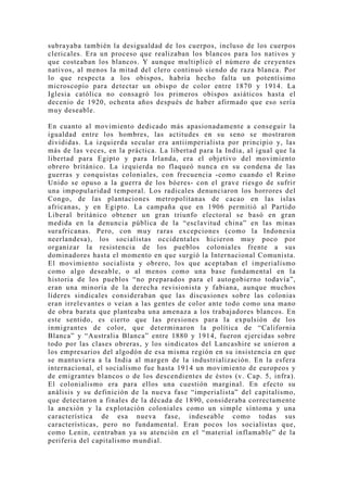 subrayaba también la desigualdad de los cuerpos, incluso de los cuerpos
clericales. Era un proceso que realizaban los blancos para los nativos y
que costeaban los blancos. Y aunque multiplicó el número de creyentes
nativos, al menos la mitad del clero continuó siendo de raza blanca. Por
lo que respecta a los obispos, habría hecho falta un potentísimo
microscopio para detectar un obispo de color entre 1870 y 1914. La
Iglesia católica no consagró los primeros obispos asiáticos hasta el
decenio de 1920, ochenta años después de haber afirmado que eso sería
mu y deseable.

En cuanto al movimiento dedicado más apasionadamente a conseguir la
igualdad entre los hombres, las actitudes en su seno se mostraron
divididas. La izquierda secular era antiimperialista por principio y, las
más de las veces, en la práctica. La libertad para la India, al igual que la
libertad para Egipto y para Irlanda, era el objetivo del movimiento
obrero británico. La izquierda no flaqueó nunca en su condena de las
guerras y conquistas coloniales, con frecuencia -como cuando el Reino
Unido se opuso a la guerra de los bóeres- con el grave riesgo de sufrir
una impopularidad temporal. Los radicales denunciaron los horrores del
Congo, de las plantaciones metropolitanas de cacao en las islas
africanas, y en Egipto. La campaña que en 1906 permitió al Partido
Liberal británico obtener un gran triunfo electoral se basó en gran
medida en la denuncia pública de la “esclavitud china” en las minas
surafricanas. Pero, con mu y raras excepciones (como la Indonesia
neerlandesa), los socialistas occidentales hicieron muy poco por
organizar la resistencia de los pueblos coloniales frente a sus
dominadores hasta el momento en que surgió la Internacional Comunista.
El movimiento socialista y obrero, los que aceptaban el imperialismo
como algo deseable, o al menos como una base fundamental en la
historia de los pueblos “no preparados para el autogobierno todavía”,
eran una minoría de la derecha revisionista y fabiana, aunque muchos
líderes sindicales consideraban que las discusiones sobre las colonias
eran irrelevantes o veían a las gentes de color ante todo como una mano
de obra barata que planteaba una amenaza a los trabajadores blancos. En
este sentido, es cierto que las presiones para la expulsión de los
inmigrantes de color, que determinaron la política de “California
Blanca” y “Australia Blanca” entre 1880 y 1914, fueron ejercidas sobre
todo por las clases obreras, y los sindicatos del Lancashire se unieron a
los empresarios del algodón de esa misma región en su insistencia en que
se mantuviera a la India al margen de la industrialización. En la esfera
internacional, el socialismo fue hasta 1914 un movimiento de europeos y
de emigrantes blancos o de los descendientes de éstos (v. Cap. 5, infra).
El colonialismo era para ellos una cuestión marginal. En efecto su
análisis y su definición de la nueva fase “imperialista” del capitalismo,
que detectaron a finales de la década de 1890, consideraba correctamente
la anexión y la explotación coloniales como un simple síntoma y una
característica de esa nueva fase, indeseable como todas sus
características, pero no fundamental. Eran pocos los socialistas que,
como Lenin, centraban ya su atención en el “material inflamable” de la
periferia del capitalismo mundial.
 