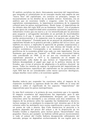 El análisis socialista (es decir, básicamente marxista) del imperialismo,
que integraba el colonialismo en un concepto mucho más amplio de una
“nueva fase” del capitalismo, era correcto en principio, aunque no
necesariamente en los detalles de su modelo teórico. Asimismo, era un
análisis que en ocasiones tendía a exagerar, como los hacían los
capitalistas contemporáneos, la importancia económica de la expansión
colonial para los países metropolitanos. Desde luego, el imperialismo de
los últimos años del siglo XIX era un fenómeno “nuevo”. Era el producto
de una época de competitividad entre economías nacionales capitalistas e
industriales rivales que era nueva y se vio intensificada por las presiones
para asegurar y salvaguardar mercados en un período de incertidumbre
económica (v.el cap. 2, supra); en resumen, era un período en que “las
tarifas proteccionistas y la expansión eran la exigencia que planteaban
las clases dirigentes”. Formaba parte de un proceso de alejamiento de un
capitalismo basado en la práctica privada y pública del laissez-faire, que
también era nuevo, e implicaba la aparición de grandes corporaciones y
oligopolios y la intervención cada vez más intensa del Estado en los
asuntos económicos. Correspondía a un momento en que las zonas
periféricas de la economía global eran cada vez más importantes. Era un
fenómeno que parecía tan “natural” en 1900 como inverosímil habría
sido considerado en 1860. A no ser por esa vinculación entre el
capitalismo posterior a 1873 y la expansión en el mundo no
industrializado, cabe dudar de que incluso el “imperialismo social”
hubiera desempeñado el papel que jugó en la política interna de los
Estados, que vivían el proceso de adaptación a la política electoral de
masas. Todos los intentos de separar la explicación del imperialismo de
los acontecimientos específicos del capitalismo en las postrimerías del
siglo XIX han de ser considerados como meros ejercicios ideológicos,
aunque muchas veces cultos y en ocasiones agudos.

                                    2

Quedan todavía por responder las cuestiones sobre el impacto de la
expansión occidental (y japonesa desde los años 1890) en el resto del
mundo y sobre el significado de los aspectos “imperialistas” del
imperialismo para los países metropolitanos.

Es más fácil contestar a la primera de esas cuestiones que a la segunda.
El impacto económico del imperialismo fue importante, pero lo más
destacable es que resultó profundamente desigual, por cuanto las
relaciones entre las metrópolis y sus colonias eran muy asimétricas. El
impacto de las primeras sobre las segundas fue fundamental y decisivo,
incluso aunque no se produjera la ocupación real, mientras que el de las
colonias sobre las metrópolis tuvo escasa significación y pocas veces fue
un asunto de vida o muerte. Que Cuba mantuviera su posición o la
perdiera dependía del precio del azúcar y de la disposición de los
Estados Unidos a importarlo, pero incluso países “desarrollados” mu y
pequeños -Suecia, por ejemplo- no habrían sufrido graves inconvenientes
si todo el azúcar del Caribe hubiera desaparecido súbitamente del
mercado, porque no dependían exclusivamente de esa región para su
 