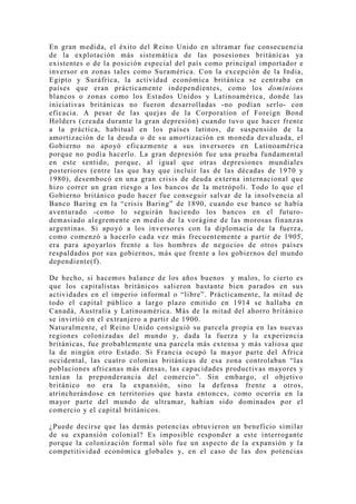En gran medida, el éxito del Reino Unido en ultramar fue consecuencia
de la explotación más sistemática de las posesiones británicas ya
existentes o de la posición especial del país como principal importador e
inversor en zonas tales como Suramérica. Con la excepción de la India,
Egipto y Suráfrica, la actividad económica británica se centraba en
países que eran prácticamente independientes, como los dominions
blancos o zonas como los Estados Unidos y Latinoamérica, donde las
iniciativas británicas no fueron desarrolladas -no podían serlo- con
eficacia. A pesar de las quejas de la Corporation of Foreign Bond
Holders (creada durante la gran depresión) cuando tuvo que hacer frente
a la práctica, habitual en los países latinos, de suspensión de la
amortización de la deuda o de su amortización en moneda devaluada, el
Gobierno no apo yó eficazmente a sus inversores en Latinoamérica
porque no podía hacerlo. La gran depresión fue una prueba fundamental
en este sentido, porque, al igual que otras depresiones mundiales
posteriores (entre las que hay que incluir las de las décadas de 1970 y
1980), desembocó en una gran crisis de deuda externa internacional que
hizo correr un gran riesgo a los bancos de la metrópoli. Todo lo que el
Gobierno británico pudo hacer fue conseguir salvar de la insolvencia al
Banco Baring en la “crisis Baring” de 1890, cuando ese banco se había
aventurado -como lo seguirán haciendo los bancos en el futuro-
demasiado alegremente en medio de la vorágine de las morosas finanzas
argentinas. Si apoyó a los inversores con la diplomacia de la fuerza,
como comenzó a hacerlo cada vez más frecuentemente a partir de 1905,
era para apoyarlos frente a los hombres de negocios de otros países
respaldados por sus gobiernos, más que frente a los gobiernos del mundo
dependiente(f).

De hecho, si hacemos balance de los años buenos y malos, lo cierto es
que los capitalistas británicos salieron bastante bien parados en sus
actividades en el imperio informal o “libre”. Prácticamente, la mitad de
todo el capital público a largo plazo emitido en 1914 se hallaba en
Canadá, Australia y Latinoamérica. Más de la mitad del ahorro británico
se invirtió en el extranjero a partir de 1900.
Naturalmente, el Reino Unido consiguió su parcela propia en las nuevas
regiones colonizadas del mundo y, dada la fuerza y la experiencia
británicas, fue probablemente una parcela más extensa y más valiosa que
la de ningún otro Estado. Si Francia ocupó la mayor parte del Africa
occidental, las cuatro colonias británicas de esa zona controlaban “las
poblaciones africanas más densas, las capacidades productivas mayores y
tenían la preponderancia del comercio”. Sin embargo, el objetivo
británico no era la expansión, sino la defensa frente a otros,
atrincherándose en territorios que hasta entonces, como ocurría en la
mayor parte del mundo de ultramar, habían sido dominados por el
comercio y el capital británicos.

¿Puede decirse que las demás potencias obtuvieron un beneficio similar
de su expansión colonial? Es imposible responder a este interrogante
porque la colonización formal sólo fue un aspecto de la expansión y la
competitividad económica globales y, en el caso de las dos potencias
 