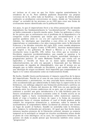 así incluso en el caso en que los fieles seguían nominalmente la
ortodoxia de su fe. Pero también pudieron desarrollar sus propias
versiones de la fe, sobre todo en Suráfrica - la región de Africa donde
realmente se produjeron conversiones en masa-, donde un “movimiento
etíope” se escindió de las misiones ya en 1892 para crear una forma de
cristianismo menos identificada con la población blanca.

Así pues, lo que el imperialismo llevó a las élites potenciales del mundo
dependiente fue fundamentalmente la “occidentalización”. Por supuesto,
ya había comenzado a hacerlo mucho antes. Todos los gobiernos y elites
de los países que se enfrentaron con el problema de la dependencia o la
conquista vieron claramente que tenían que occidentalizarse si no
querían quedarse atrás (v. La era del capitalismo, cap. 7, 8 y 11).
Además, las ideologías que inspiraban a esas elites en la época del
imperialismo se remontaban a los años transcurridos entre la Revolución
Francesa y las décadas centrales del siglo XIX, como cuando adoptaron
el positivismo de August Comte (1798-1857), doctrina modernizadora
que inspiró a los gobiernos de Brasil y México y a la temprana
revolución turca (v.pp.284, 290, infra). Las elites que se resistían a
Occidente siguieron occidentalizándose, aun cuando se oponían a la
occidentalización total, por razones de religión, moralidad, ideología o
pragmatismo político. El santo Mahatma Gandhi, que vestía con un
taparrabos y llevaba un huso en su mano (para desalentar la
industrialización), no sólo era apoyado y financiado por las fábricas
mecanizadas de algodón de Ahmedabad(i), sino que él mismo era un
abogado que se había educado en Occidente y que estaba influido por
una ideología de origen occidental. Será imposible que comprendamos su
figura si le vemos únicamente como un tradicionalista hindú.

De hecho, Gandhi ilustra perfectamente el impacto específico de la época
del imperialismo. Nacido en el seno de una casta relativamente modesta
de comerciantes y prestamistas, no muy asociada hasta entonces con la
elite occidentalizada que administraba la India bajo la supervisión de los
británicos, sin embargo adquirió una formación profesional y política en
el Reino Unido. A finales del decenio de 1880 ésta era una opción tan
aceptada entre los jóvenes ambiciosos de su país, que el propio Gandhi
comenzó a escribir una guía introductoria a la vida británica para los
futuros estudiantes de modesta economía como él. Estaba escrita en un
perfecto inglés y hacía recomendaciones sobre numerosos aspectos,
desde el viaje a Londres en barco de vapor y la forma de encontrar
alojamiento hasta el sistema mediante el cual el hindú piadoso podía
cumplir las exigencias alimenticias y, asimismo, sobre la manera de
acostumbrarse al sorprendente hábito occidental de afeitarse uno mismo
en lugar de acudir al barbero. Gandhi no asimilaba todo lo británico,
pero tampoco lo rechazaba por principio. Al igual que han hecho desde
entonces muchos pioneros de la liberación colonial, durante su estancia
temporal en la metrópoli se integró en círculos occidentales afines desde
el punto de vista ideológico: en su caso, los vegetarianos británicos, de
quienes sin duda se puede pensar que favorecían también otras causas
“progresistas”.
 