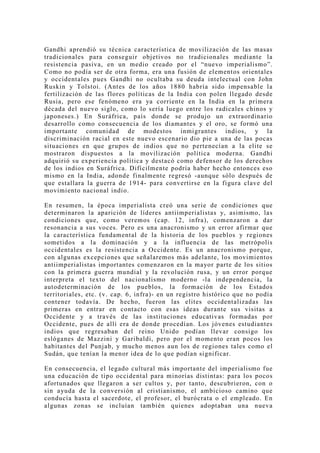 Gandhi aprendió su técnica característica de movilización de las masas
tradicionales para conseguir objetivos no tradicionales mediante la
resistencia pasiva, en un medio creado por el “nuevo imperialismo”.
Como no podía ser de otra forma, era una fusión de elementos orientales
y occidentales pues Gandhi no ocultaba su deuda intelectual con John
Ruskin y Tolstoi. (Antes de los años 1880 habría sido impensable la
fertilización de las flores políticas de la India con polen llegado desde
Rusia, pero ese fenómeno era ya corriente en la India en la primera
década del nuevo siglo, como lo sería luego entre los radicales chinos y
japoneses.) En Suráfrica, país donde se produjo un extraordinario
desarrollo como consecuencia de los diamantes y el oro, se formó una
importante comunidad de modestos inmigrantes indios, y la
discriminación racial en este nuevo escenario dio pie a una de las pocas
situaciones en que grupos de indios que no pertenecían a la elite se
mostraron dispuestos a la movilización política moderna. Gandhi
adquirió su experiencia política y destacó como defensor de los derechos
de los indios en Suráfrica. Difícilmente podría haber hecho entonces eso
mismo en la India, adonde finalmente regresó -aunque sólo después de
que estallara la guerra de 1914- para convertirse en la figura clave del
movimiento nacional indio.

En resumen, la época imperialista creó una serie de condiciones que
determinaron la aparición de líderes antiimperialistas y, asimismo, las
condiciones que, como veremos (cap. 12, infra), comenzaron a dar
resonancia a sus voces. Pero es una anacronismo y un error afirmar que
la característica fundamental de la historia de los pueblos y regiones
sometidos a la dominación y a la influencia de las metrópolis
occidentales es la resistencia a Occidente. Es un anacronismo porque,
con algunas excepciones que señalaremos más adelante, los movimientos
antiimperialistas importantes comenzaron en la mayor parte de los sitios
con la primera guerra mundial y la revolución rusa, y un error porque
interpreta el texto del nacionalismo moderno -la independencia, la
autodeterminación de los pueblos, la formación de los Estados
territoriales, etc. (v. cap. 6, infra)- en un registro histórico que no podía
contener todavía. De hecho, fueron las elites occidentalizadas las
primeras en entrar en contacto con esas ideas durante sus visitas a
Occidente y a través de las instituciones educativas formadas por
Occidente, pues de allí era de donde procedían. Los jóvenes estudiantes
indios que regresaban del reino Unido podían llevar consigo los
eslóganes de Mazzini y Garibaldi, pero por el momento eran pocos los
habitantes del Punjab, y mucho menos aun los de regiones tales como el
Sudán, que tenían la menor idea de lo que podían significar.

En consecuencia, el legado cultural más importante del imperialismo fue
una educación de tipo occidental para minorías distintas: para los pocos
afortunados que llegaron a ser cultos y, por tanto, descubrieron, con o
sin ayuda de la conversión al cristianismo, el ambicioso camino que
conducía hasta el sacerdote, el profesor, el burócrata o el empleado. En
algunas zonas se incluían también quienes adoptaban una nueva
 