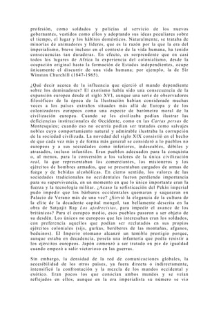 profesión, como soldados y policías al servicio de los nuevos
gobernantes, vestidos como ellos y adoptando sus ideas peculiares sobre
el tiempo, el lugar y los hábitos domésticos. Naturalmente, se trataba de
minorías de animadores y líderes, que es la razón por la que la era del
imperialismo, breve incluso en el contexto de la vida humana, ha tenido
consecuencias tan duraderas. En efecto, es sorprendente que en casi
todos los lugares de Africa la experiencia del colonialismo, desde la
ocupación original hasta la formación de Estados independientes, ocupe
únicamente el discurrir de una vida humana; por ejemplo, la de Sir
Winston Churchill (1847-1965).

¿Qué decir acerca de la influencia que ejerció el mundo dependiente
sobre los dominadores? El exotismo había sido una consecuencia de la
expansión europea desde el siglo XVI, aunque una serie de observadores
filosóficos de la época de la Ilustración habían considerado muchas
veces a los países extraños situados más allá de Europa y de los
colonizadores europeos como una especie de barómetro moral de la
civilización europea. Cuando se les civilizaba podían ilustrar las
deficiencias institucionales de Occidente, como en las Cartas persas de
Montesquieu; cuando eso no ocurría podían ser tratados como salvajes
nobles cuyo comportamiento natural y admirable ilustraba la corrupción
de la sociedad civilizada. La novedad del siglo XIX consistió en el hecho
de que cada vez más y de forma más general se consideró a lo pueblos no
europeos y a sus sociedades como inferiores, indeseables, débiles y
atrasados, incluso infantiles. Eran pueblos adecuados para la conquista
o, al menos, para la conversión a los valores de la única civilización
real, la que representaban los comerciantes, los misioneros y los
ejércitos de hombres armados, que se presentaban cargados de armas de
fuego y de bebidas alcohólicas. En cierto sentido, los valores de las
sociedades tradicionales no occidentales fueron perdiendo importancia
para su supervivencia, en un momento en que lo único importante eran la
fuerza y la tecnología militar. ¿Acaso la sofisticación del Pekín imperial
pudo impedir que los bárbaros occidentales quemaran y saquearan en
Palacio de Verano más de una vez? ¿Sirvió la elegancia de la cultura de
la elite de la decadente capital mongol, tan bellamente descrita en la
obra de Sat yajit Ray Los ajedrecistas, para impedir el avance de los
británicos? Para el europeo medio, esos pueblos pasaron a ser objeto de
su desdén. Los únicos no europeos que les interesaban eran los soldados,
con preferencia aquellos que podían ser reclutados en sus propios
ejércitos coloniales (sijs, gurkas, beréberes de las montañas, afganos,
beduinos). El Imperio otomano alcanzó un temible prestigio porque,
aunque estaba en decadencia, poseía una infantería que podía resistir a
los ejércitos europeos. Japón comenzó a ser tratado en pie de igualdad
cuando empezó a salir victorioso en las guerras.

Sin embargo, la densidad de la red de comunicaciones globales, la
accesibilidad de los otros países, ya fuera directa o indirectamente,
intensificó la confrontación y la mezcla de los mundos occidental y
exótico. Eran pocos los que conocían ambos mundos y se veían
reflejados en ellos, aunque en la era imperialista su número se vio
 