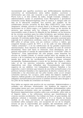 incrementado por aquellos escritores que deliberadamente decidieron
convertirse en intermediarios entre ambos mundos: escritores o
intelectuales que eran, por vocación y por profesión, marinos (como
Pierre Loti y, el más célebre de todos, Joseph Conrad), soldados y
administradores (como el orientalista Louis Massignon) o periodistas
coloniales (como Rudyard Kipling). Pero lo exótico se integró cada vez
más en la educación cotidiana. Eso ocurrió, por ejemplo, en las
celebérrimas novelas juveniles de Karl May (1842-1912), cuyo héroe
imaginario, alemán, recorría el salvaje Oeste y el Oriente islámico, con
incursiones en el Africa negra y en América Latina; en las novelas de
misterio, que incluían entre los villanos a orientales poderosos e
inescrutables como el doctor Fu Manchú de Sax Rohmer; en las historias
de las revistas escolares para los niños británicos, que incluían ahora a
un rico hindú que hablaba el barroco inglés babu según el estereotipo
esperado. El exotismo podía llegar a ser incluso una parte ocasional pero
esperada de la experiencia cotidiana, como en el espectáculo de Búfalo
Bill sobre el salvaje oeste, con sus exóticos cowboys e indios, que
conquistó Europa a partir de 1877, o en las cada vez más elaboradas
“aldeas coloniales”, o en las exhibiciones de las grandes exposiciones
internacionales. Esas muestras de mundos extraños no eran de carácter
documental, fuera cual fuere su intención. Eran ideológicas, por lo
general reforzando el sentido de superioridad de lo “civilizado” sobre lo
“primitivo”. Eran imperialistas tan sólo porque, como muestran las
novelas de Joseph Conrad, el vínculo central entre los mundos de lo
exótico y de lo cotidiano era la penetración formal o informal del tercer
mundo por parte de los occidentales. Cuando la lengua coloquial
incorporaba, fundamentalmente a través de los distintos argots y, sobre
todo, el de los ejércitos coloniales, palabras de la experiencia
imperialista real, éstas reflejaban muy frecuentemente una visión
negativa de sus súbditos. Los trabajadores italianos llamaban a los
esquiroles crumiri (término que tomaron de una tribu norteafricana) y los
políticos italianos llamaban a los regimientos de dóciles votantes del sur,
conducidos a las elecciones por los jefes locales como ascari (tropas
coloniales nativas), los caciques, jefes indios del Imperio español en
América, habían pasado a ser sinónimos de jefe político; los caids (jefes
indígenas norteafricanos) proveyeron el término utilizado para designar a
los jefes de las bandas de criminales en Francia.

Pero había un aspecto más positivo de ese exotismo. Administradores y
soldados con aficiones intelectuales -los hombres de negocios se
interesaban menos por esas cuestiones- meditaban profundamente sobre
las diferencias existentes entre sus sociedades y las que gobernaban.
Realizaron importantísimos estudios sobre esas sociedades, sobre todo en
el Imperio indio, y las reflexiones teóricas que transformaron las
ciencias sociales occidentales. Ese trabajo era fruto, en gran medida, del
gobierno colonial o intentaba contribuir a él y se basaba en buena
medida en un firme sentimiento de superioridad del conocimiento
occidental sobre cualquier otro, con excepción tal vez de la religión,
terreno en que la superioridad, por ejemplo, del metodismo sobre el
budismo, no era obvia para los observadores imparciales. El
 