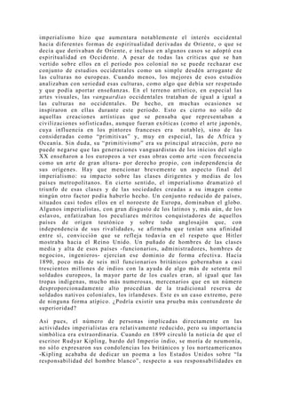 imperialismo hizo que aumentara notablemente el interés occidental
hacia diferentes formas de espiritualidad derivadas de Oriente, o que se
decía que derivaban de Oriente, e incluso en algunos casos se adoptó esa
espiritualidad en Occidente. A pesar de todas las críticas que se han
vertido sobre ellos en el período pos colonial no se puede rechazar ese
conjunto de estudios occidentales como un simple desdén arrogante de
las culturas no europeas. Cuando menos, los mejores de esos estudios
analizaban con seriedad esas culturas, como algo que debía ser respetado
y que podía aportar enseñanzas. En el terreno artístico, en especial las
artes visuales, las vanguardias occidentales trataban de igual a igual a
las culturas no occidentales. De hecho, en muchas ocasiones se
inspiraron en ellas durante este período. Esto es cierto no sólo de
aquellas creaciones artísticas que se pensaba que representaban a
civilizaciones sofisticadas, aunque fueran exóticas (como el arte japonés,
cu ya influencia en los pintores franceses era notable), sino de las
consideradas como “primitivas” y, muy en especial, las de Africa y
Oceanía. Sin duda, su “primitivismo” era su principal atracción, pero no
puede negarse que las generaciones vanguardistas de los inicios del siglo
XX enseñaron a los europeos a ver esas obras como arte -con frecuencia
como un arte de gran altura- por derecho propio, con independencia de
sus orígenes. Hay que mencionar brevemente un aspecto final del
imperialismo: su impacto sobre las clases dirigentes y medias de los
países metropolitanos. En cierto sentido, el imperialismo dramatizó el
triunfo de esas clases y de las sociedades creadas a su imagen como
ningún otro factor podía haberlo hecho. Un conjunto reducido de países,
situados casi todos ellos en el noroeste de Europa, dominaban el globo.
Algunos imperialistas, con gran disgusto de los latinos y, más aún, de los
eslavos, enfatizaban los peculiares méritos conquistadores de aquellos
países de origen teutónico y sobre todo anglosajón que, con
independencia de sus rivalidades, se afirmaba que tenían una afinidad
entre sí, convicción que se refleja todavía en el respeto que Hitler
mostraba hacia el Reino Unido. Un puñado de hombres de las clases
media y alta de esos países -funcionarios, administradores, hombres de
negocios, ingenieros- ejercían ese dominio de forma efectiva. Hacia
1890, poco más de seis mil funcionarios británicos gobernaban a casi
trescientos millones de indios con la ayuda de algo más de setenta mil
soldados europeos, la mayor parte de los cuales eran, al igual que las
tropas indígenas, mucho más numerosas, mercenarios que en un número
desproporcionadamente alto procedían de la tradicional reserva de
soldados nativos coloniales, los irlandeses. Este es un caso extremo, pero
de ninguna forma atípico. ¿Podría existir una prueba más contundente de
superioridad?

Así pues, el número de personas implicadas directamente en las
actividades imperialistas era relativamente reducido, pero su importancia
simbólica era extraordinaria. Cuando en 1899 circuló la noticia de que el
escritor Rudyar Kipling, bardo del Imperio indio, se moría de neumonía,
no sólo expresaron sus condolencias los británicos y los norteamericanos
-Kipling acababa de dedicar un poema a los Estados Unidos sobre “la
responsabilidad del hombre blanco”, respecto a sus responsabilidades en
 