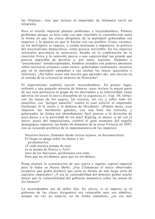 las filipinas-, sino que incluso el emperador de Alemania envió un
telegrama.

Pero el triunfo imperial planteó problemas e incertidumbres. Planteó
problemas porque se hizo cada vez más insoluble la contradicción entre
la forma en que las clases dirigentes de la metrópoli gobernaban sus
imperios y la manera en que lo hacían con sus pueblos. Como veremos,
en las metrópolis se impuso, o estaba destinada a imponerse, la política
del electoralismo democrático, como parecía inevitable. En los imperios
coloniales prevalecía la autocracia, basada en la combinación de la
coacción física y la sumisión pasiva a una superioridad tan grande que
parecía imposible de desafiar y, por tanto, legítima. Soldados y
“procónsules” autodisciplinados, hombres aislados con poderes absolutos
sobre territorios extensos como reinos, gobernaban continentes, mientras
que en la metrópoli campaban a sus anchas las masas ignorantes e
inferiores. ¿No había acaso una lección que aprender ahí, una lección en
el sentido de la voluntad de dominio de Nietzsche?

El imperialismo también suscitó incertidumbres. En primer lugar,
enfrentó a una pequeño minoría de blancos -pues incluso la mayor parte
de esa raza pertenecía al grupo de los destinados a la inferioridad, como
advertía sin cesar la nueva disciplina de la eugenesia (v. Cap. 10, infra)-
con las masas de los negros, los oscuros, tal vez y sobre todo los
amarillos, ese “peligro amarillo” contra el cual solicitó el emperador
Guillermo II la unión y la defensa de Occidente. ¿Podían durar, esos
imperios tan fácilmente ganados, con una base tan estrecha, y
gobernados de forma tan absurdamente fácil gracias a la devoción de
unos pocos y a la pasividad de los más? Kipling, el mayor -y tal vez el
único- poeta del imperialismo, celebró el gran momento del orgullo
demagógico imperial, las bodas de diamante de la reina Victoria en 1897,
con un recuerdo profético de la impermanencia de los imperios:

  Nuestros barcos, llamados desde tierras lejanas, se desvanecieron;
  El fuego se apaga sobre las dunas y los
    promontorios:
  ¡Y toda nuestra pompa de ayer
  es la misma de Nínive y Tiro!
  Juez de las Naciones, perdónanos con todo,
  Para que no olvidemos, para que no olvidemos.

Pomp planteó la construcción de una nueva e ingente capital imperial
para la India en Nueva Delhi. ¿Fue Clemencau el único observador
escéptico que podía predecir que sería la última de una larga serie de
capitales imperiales? ¿Y era la vulnerabilidad del dominio global mucho
mayor que la vulnerabilidad del gobierno doméstico sobre las masas de
los blancos?

La incertidumbre era de doble filo. En efecto, si el imperio (y el
gobierno de las clases dirigentes) era vulnerable ante sus súbditos,
aunque tal vez no todavía, no de forma inmediata, ¿no era más
 