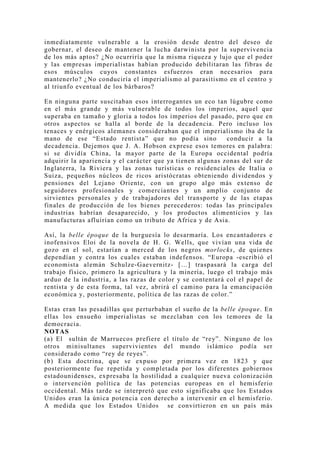 inmediatamente vulnerable a la erosión desde dentro del deseo de
gobernar, el deseo de mantener la lucha darwinista por la supervivencia
de los más aptos? ¿No ocurriría que la misma riqueza y lujo que el poder
y las empresas imperialistas habían producido debilitaran las fibras de
esos músculos cuyos constantes esfuerzos eran necesarios para
mantenerlo? ¿No conduciría el imperialismo al parasitismo en el centro y
al triunfo eventual de los bárbaros?

En ninguna parte suscitaban esos interrogantes un eco tan lúgubre como
en el más grande y más vulnerable de todos los imperios, aquel que
superaba en tamaño y gloria a todos los imperios del pasado, pero que en
otros aspectos se halla al borde de la decadencia. Pero incluso los
tenaces y enérgicos alemanes consideraban que el imperialismo iba de la
mano de ese “Estado rentista” que no podía sino             conducir a la
decadencia. Dejemos que J. A. Hobson exprese esos temores en palabra:
si se dividía China, la mayor parte de la Europa occidental podría
adquirir la apariencia y el carácter que ya tienen algunas zonas del sur de
Inglaterra, la Riviera y las zonas turísticas o residenciales de Italia o
Suiza, pequeños núcleos de ricos aristócratas obteniendo dividendos y
pensiones del Lejano Oriente, con un grupo algo más extenso de
seguidores profesionales y comerciantes y un amplio conjunto de
sirvientes personales y de trabajadores del transporte y de las etapas
finales de producción de los bienes perecederos: todas las principales
industrias habrían desaparecido, y los productos alimenticios y las
manufacturas afluirían como un tributo de Africa y de Asia.

Así, la belle époque de la burguesía lo desarmaría. Los encantadores e
inofensivos Eloi de la novela de H. G. Wells, que vivían una vida de
gozo en el sol, estarían a merced de los negros morlocks, de quienes
dependían y contra los cuales estaban indefensos. “Europa -escribió el
economista alemán Schulze-Gaevernitz- […] traspasará la carga del
trabajo físico, primero la agricultura y la minería, luego el trabajo más
arduo de la industria, a las razas de color y se contentará col el papel de
rentista y de esta forma, tal vez, abrirá el camino para la emancipación
económica y, posteriormente, política de las razas de color.”

Estas eran las pesadillas que perturbaban el sueño de la belle époque. En
ellas los ensueño imperialistas se mezclaban con los temores de la
democracia.
NOTAS
(a) El sultán de Marruecos prefiere el título de “rey”. Ninguno de los
otros minisultanes supervivientes del mundo islámico podía ser
considerado como “rey de reyes”.
(b) Esta doctrina, que se expuso por primera vez en 1823 y que
posteriormente fue repetida y completada por los diferentes gobiernos
estadounidenses, expresaba la hostilidad a cualquier nueva colonización
o intervención política de las potencias europeas en el hemisferio
occidental. Más tarde se interpretó que esto significaba que los Estados
Unidos eran la única potencia con derecho a intervenir en el hemisferio.
A medida que los Estados Unidos se convirtieron en un país más
 
