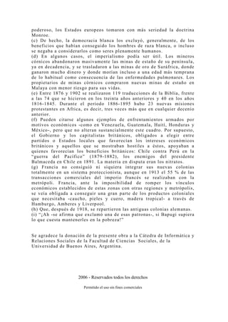 poderoso, los Estados europeos tomaron con más seriedad la doctrina
Monroe.
(c) De hecho, la democracia blanca los exclu yó, generalmente, de los
beneficios que habían conseguido los hombres de raza blanca, o incluso
se negaba a considerarlos como seres plenamente humanos.
(d) En algunos casos, el imperialismo podía ser útil. Los mineros
córnicos abandonaron masivamente las minas de estaño de su península,
ya en decadencia, y se trasladaron a las minas de oro de Suráfrica, donde
ganaron mucho dinero y donde morían incluso a una edad más temprana
de lo habitual como consecuencia de las enfermedades pulmonares. Los
propietarios de minas córnicos compraron nuevas minas de estaño en
Malaya con menor riesgo para sus vidas.
(e) Entre 1876 y 1902 se realizaron 119 traducciones de la Biblia, frente
a las 74 que se hicieron en los treinta años anteriores y 40 en los años
1816-1845. Durante el período 1886-1895 hubo 23 nuevas misiones
protestantes en Africa, es decir, tres veces más que en cualquier decenio
anterior.
(f) Pueden citarse algunos ejemplos de enfrentamientos armados por
motivos económicos -como en Venezuela, Guatemala, Haití, Honduras y
México-, pero que no alteran sustancialmente este cuadro. Por supuesto,
el Gobierno y los capitalistas británicos, obligados a elegir entre
partidos o Estados locales que favorecían los intereses económicos
británicos y aquellos que se mostraban hostiles a éstos, apoyaban a
quienes favorecían los beneficios británicos: Chile contra Perú en la
“guerra del Pacífico” (1879-1882), los enemigos del presidente
Balmaceda en Chile en 1891. La materia en disputa eran los nitratos.
(g) Francia no consiguió ni siquiera integrar sus nuevas colonias
totalmente en un sistema proteccionista, aunque en 1913 el 55 % de las
transacciones comerciales del imperio francés se realizaban con la
metrópoli. Francia, ante la imposibilidad de romper los vínculos
económicos establecidos de estas zonas con otras regiones y metrópolis,
se veía obligada a conseguir una gran parte de los productos coloniales
que necesitaba -caucho, pieles y cuero, madera tropical- a través de
Hamburgo, Amberes y Liverpool.
(h) Que, después de 1918, se repartieron las antiguas colonias alemanas.
(i) “¡Ah -se afirma que exclamó una de esas patronas-, si Bapugi supiera
lo que cuesta mantenerles en la pobreza!”


Se agradece la donación de la presente obra a la Cátedra de Informática y
Relaciones Sociales de la Facultad de Ciencias Sociales, de la
Universidad de Buenos Aires, Argentina.




                     2006 - Reservados todos los derechos

                       Permitido el uso sin fines comerciales
 