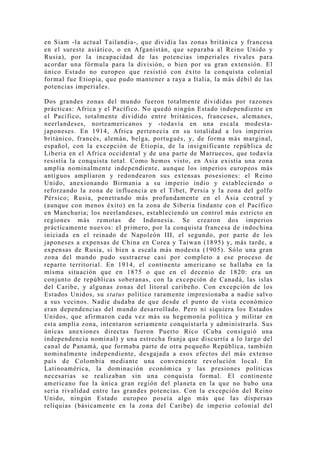 en Siam -la actual Tailandia-, que dividía las zonas británica y francesa
en el sureste asiático, o en Afganistán, que separaba al Reino Unido y
Rusia), por la incapacidad de las potencias imperiales rivales para
acordar una fórmula para la división, o bien por su gran extensión. El
único Estado no europeo que resistió con éxito la conquista colonial
formal fue Etiopía, que pudo mantener a raya a Italia, la más débil de las
potencias imperiales.

Dos grandes zonas del mundo fueron totalmente divididas por razones
prácticas: Africa y el Pacífico. No quedó ningún Estado independiente en
el Pacífico, totalmente dividido entre británicos, franceses, alemanes,
neerlandeses, norteamericanos y -todavía en una escala modesta-
japoneses. En 1914, Africa pertenecía en su totalidad a los imperios
británico, francés, alemán, belga, portugués, y, de forma más marginal,
español, con la excepción de Etiopía, de la insignificante república de
Liberia en el Africa occidental y de una parte de Marruecos, que todavía
resistía la conquista total. Como hemos visto, en Asia existía una zona
amplia nominalmente independiente, aunque los imperios europeos más
antiguos ampliaron y redondearon sus extensas posesiones: el Reino
Unido, anexionando Birmania a su imperio indio y estableciendo o
reforzando la zona de influencia en el Tibet, Persia y la zona del golfo
Pérsico; Rusia, penetrando más profundamente en el Asia central y
(aunque con menos éxito) en la zona de Siberia lindante con el Pacífico
en Manchuria; los neerlandeses, estableciendo un control más estricto en
regiones más remotas de Indonesia. Se crearon dos imperios
prácticamente nuevos: el primero, por la conquista francesa de indochina
iniciada en el reinado de Napoleón III, el segundo, por parte de los
japoneses a expensas de China en Corea y Taiwan (1895) y, más tarde, a
expensas de Rusia, si bien a escala más modesta (1905). Sólo una gran
zona del mundo pudo sustraerse casi por completo a ese proceso de
reparto territorial. En 1914, el continente americano se hallaba en la
misma situación que en 1875 o que en el decenio de 1820: era un
conjunto de repúblicas soberanas, con la excepción de Canadá, las islas
del Caribe, y algunas zonas del litoral caribeño. Con excepción de los
Estados Unidos, su status político raramente impresionaba a nadie salvo
a sus vecinos. Nadie dudaba de que desde el punto de vista económico
eran dependencias del mundo desarrollado. Pero ni siquiera los Estados
Unidos, que afirmaron cada vez más su hegemonía política y militar en
esta amplia zona, intentaron seriamente conquistarla y administrarla. Sus
únicas anexiones directas fueron Puerto Rico (Cuba consiguió una
independencia nominal) y una estrecha franja que discurría a lo largo del
canal de Panamá, que formaba parte de otra pequeño República, también
nominalmente independiente, desgajada a esos efectos del más extenso
país de Colombia mediante una conveniente revolución local. En
Latinoamérica, la dominación económica y las presiones políticas
necesarias se realizaban sin una conquista formal. El continente
americano fue la única gran región del planeta en la que no hubo una
seria rivalidad entre las grandes potencias. Con la excepción del Reino
Unido, ningún Estado europeo poseía algo más que las dispersas
reliquias (básicamente en la zona del Caribe) de imperio colonial del
 