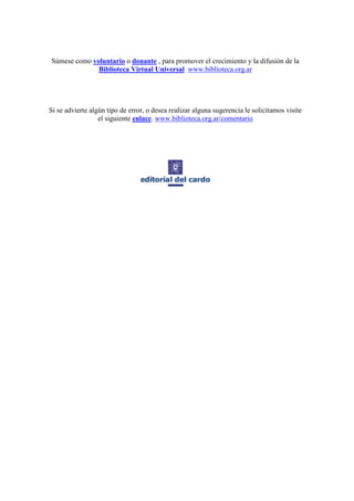 Súmese como voluntario o donante , para promover el crecimiento y la difusión de la
              Biblioteca Virtual Universal www.biblioteca.org.ar




Si se advierte algún tipo de error, o desea realizar alguna sugerencia le solicitamos visite
                  el siguiente enlace. www.biblioteca.org.ar/comentario
 