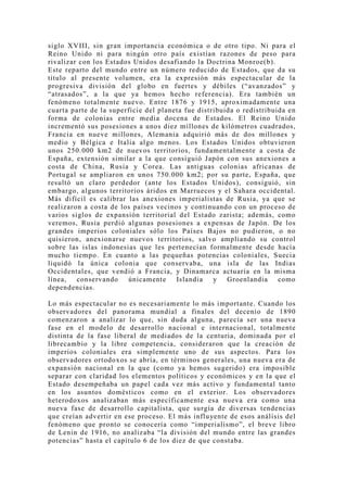 siglo XVIII, sin gran importancia económica o de otro tipo. Ni para el
Reino Unido ni para ningún otro país existían razones de peso para
rivalizar con los Estados Unidos desafiando la Doctrina Monroe(b).
Este reparto del mundo entre un número reducido de Estados, que da su
título al presente volumen, era la expresión más espectacular de la
progresiva división del globo en fuertes y débiles (“avanzados” y
“atrasados”, a la que ya hemos hecho referencia). Era también un
fenómeno totalmente nuevo. Entre 1876 y 1915, aproximadamente una
cuarta parte de la superficie del planeta fue distribuida o redistribuida en
forma de colonias entre media docena de Estados. El Reino Unido
incrementó sus posesiones a unos diez millones de kilómetros cuadrados,
Francia en nueve millones, Alemania adquirió más de dos millones y
medio y Bélgica e Italia algo menos. Los Estados Unidos obtuvieron
unos 250.000 km2 de nuevos territorios, fundamentalmente a costa de
España, extensión similar a la que consiguió Japón con sus anexiones a
costa de China, Rusia y Corea. Las antiguas colonias africanas de
Portugal se ampliaron en unos 750.000 km2; por su parte, España, que
resultó un claro perdedor (ante los Estados Unidos), consiguió, sin
embargo, algunos territorios áridos en Marruecos y el Sahara occidental.
Más difícil es calibrar las anexiones imperialistas de Rusia, ya que se
realizaron a costa de los países vecinos y continuando con un proceso de
varios siglos de expansión territorial del Estado zarista; además, como
veremos, Rusia perdió algunas posesiones a expensas de Japón. De los
grandes imperios coloniales sólo los Países Bajos no pudieron, o no
quisieron, anexionarse nuevos territorios, salvo ampliando su control
sobre las islas indonesias que les pertenecían formalmente desde hacía
mucho tiempo. En cuanto a las pequeñas potencias coloniales, Suecia
liquidó la única colonia que conservaba, una isla de las Indias
Occidentales, que vendió a Francia, y Dinamarca actuaría en la misma
línea,   conservando    únicamente     Islandia    y Groenlandia       como
dependencias.

Lo más espectacular no es necesariamente lo más importante. Cuando los
observadores del panorama mundial a finales del decenio de 1890
comenzaron a analizar lo que, sin duda alguna, parecía ser una nueva
fase en el modelo de desarrollo nacional e internacional, totalmente
distinta de la fase liberal de mediados de la centuria, dominada por el
librecambio y la libre competencia, consideraron que la creación de
imperios coloniales era simplemente uno de sus aspectos. Para los
observadores ortodoxos se abría, en términos generales, una nueva era de
expansión nacional en la que (como ya hemos sugerido) era imposible
separar con claridad los elementos políticos y económicos y en la que el
Estado desempeñaba un papel cada vez más activo y fundamental tanto
en los asuntos domésticos como en el exterior. Los observadores
heterodoxos analizaban más específicamente esa nueva era como una
nueva fase de desarrollo capitalista, que surgía de diversas tendencias
que creían advertir en ese proceso. El más influyente de esos análisis del
fenómeno que pronto se conocería como “imperialismo”, el breve libro
de Lenin de 1916, no analizaba “la división del mundo entre las grandes
potencias” hasta el capítulo 6 de los diez de que constaba.
 