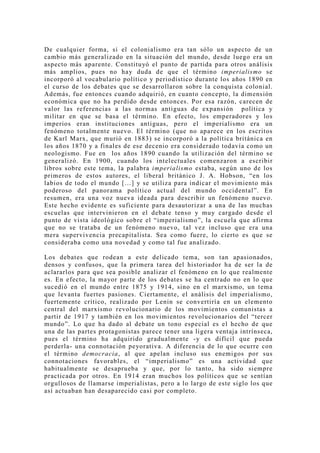 De cualquier forma, si el colonialismo era tan sólo un aspecto de un
cambio más generalizado en la situación del mundo, desde luego era un
aspecto más aparente. Constituyó el punto de partida para otros análisis
más amplios, pues no hay duda de que el término imperialismo se
incorporó al vocabulario político y periodístico durante los años 1890 en
el curso de los debates que se desarrollaron sobre la conquista colonial.
Además, fue entonces cuando adquirió, en cuanto concepto, la dimensión
económica que no ha perdido desde entonces. Por esa razón, carecen de
valor las referencias a las normas antiguas de expansión política y
militar en que se basa el término. En efecto, los emperadores y los
imperios eran instituciones antiguas, pero el imperialismo era un
fenómeno totalmente nuevo. El término (que no aparece en los escritos
de Karl Marx, que murió en 1883) se incorporó a la política británica en
los años 1870 y a finales de ese decenio era considerado todavía como un
neologismo. Fue en los años 1890 cuando la utilización del término se
generalizó. En 1900, cuando los intelectuales comenzaron a escribir
libros sobre este tema, la palabra imperialismo estaba, según uno de los
primeros de estos autores, el liberal británico J. A. Hobson, “en los
labios de todo el mundo […] y se utiliza para indicar el movimiento más
poderoso del panorama político actual del mundo occidental”. En
resumen, era una voz nueva ideada para describir un fenómeno nuevo.
Este hecho evidente es suficiente para desautorizar a una de las muchas
escuelas que intervinieron en el debate tenso y muy cargado desde el
punto de vista ideológico sobre el “imperialismo”, la escuela que afirma
que no se trataba de un fenómeno nuevo, tal vez incluso que era una
mera supervivencia precapitalista. Sea como fuere, lo cierto es que se
consideraba como una novedad y como tal fue analizado.

Los debates que rodean a este delicado tema, son tan apasionados,
densos y confusos, que la primera tarea del historiador ha de ser la de
aclararlos para que sea posible analizar el fenómeno en lo que realmente
es. En efecto, la mayor parte de los debates se ha centrado no en lo que
sucedió en el mundo entre 1875 y 1914, sino en el marxismo, un tema
que levanta fuertes pasiones. Ciertamente, el análisis del imperialismo,
fuertemente crítico, realizado por Lenin se convertiría en un elemento
central del marxismo revolucionario de los movimientos comunistas a
partir de 1917 y también en los movimientos revolucionarios del “tercer
mundo”. Lo que ha dado al debate un tono especial es el hecho de que
una de las partes protagonistas parece tener una ligera ventaja intrínseca,
pues el término ha adquirido gradualmente -y es difícil que pueda
perderla- una connotación peyorativa. A diferencia de lo que ocurre con
el término democracia, al que apelan incluso sus enemigos por sus
connotaciones favorables, el “imperialismo” es una actividad que
habitualmente se desaprueba y que, por lo tanto, ha sido siempre
practicada por otros. En 1914 eran muchos los políticos que se sentían
orgullosos de llamarse imperialistas, pero a lo largo de este siglo los que
así actuaban han desaparecido casi por completo.
 