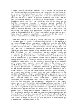 El punto esencial del análisis leninista (que se basaba claramente en una
serie de autores contemporáneos tanto marxistas como no marxistas) era
que el nuevo imperialismo tenía sus raíces económicas en una nueva fase
específica del capitalismo, que, entre otras cosas, conducía a “la división
territorial del mundo entre las grandes potencias capitalistas” en una
serie de colonias formales e informales y de esferas de influencia. Las
rivalidades existentes entre los capitalistas que fueron causa de esa
división engendraron también la primera guerra mundial. No
analizaremos aquí los mecanismos específicos mediante los cuales el
“capitalismo monopolista” condujo al colonialismo -las opiniones al
respecto diferían incluso entre los marxistas- ni la utilización más
reciente de esos análisis para formar una “teoría de la dependencia” más
global a finales del siglo XX. Todos esos análisis asumen de una u otra
forma que la expansión económica y la explotación del mundo en
ultramar eran esenciales para los países capitalistas.

Criticar esas teorías no revestía un interés especial y sería irrelevante en
el contexto que nos ocupa. Señalemos simplemente que los análisis no
marxistas del imperialismo establecían conclusiones opuestas a las de los
marxistas y de esta forma han añadido confusión al tema. Negaban la
conexión específica entre el imperialismo de finales del siglo XIX y del
siglo XX con el capitalismo general y con la fase concreta del
capitalismo que, como hemos visto, pareció surgir a finales del siglo
XIX. Negaban que el imperialismo tuviera raíces económicas
importantes, que beneficiaría económicamente a los países imperialistas
y, asimismo, que la explotación de las zonas atrasadas fuera fundamental
para el capitalismo y que hubiera tenido efectos negativos sobre las
economías coloniales. Afirmaban que el imperialismo no desembocó en
rivalidades insuperables entre las potencias imperialistas y que no había
tenido consecuencias decisivas sobre el origen de la primera guerra
mundial. Rechazando las explicaciones económicas, se concentraban en
los aspectos psicológicos, ideológicos, culturales y políticos, aunque
por lo general evitando cuidadosamente el terreno resbaladizo de la
política interna, pues los marxistas tendían también a hacer hincapié en
las ventajas que habían supuesto para las clases gobernantes de las
metrópolis la política y la propaganda imperialista que entre otras cosas,
sirvieron para contrarrestar el atractivo que los movimientos obreros de
masas ejercían sobre las clases trabajadoras. Algunos de estos
argumentos han demostrado tener gran fuerza y eficacia, aunque en
ocasiones han resultado ser mutuamente incompatibles. De hecho,
muchos de los análisis teóricos del antiimperialismo, carecían de toda
solidez. Pero el inconveniente de los escritos antiimperialistas es que no
explican la conjunción de procesos económicos y políticos, nacionales e
internacionales que tan notables les parecieron a los contemporáneos en
torno a 1900, de forma que intentaron encontrar una explicación global.
Esos escritos no explican por qué los contemporáneos consideraron que
“imperialismo” era un fenómeno novedoso y fundamental desde el punto
de vista histórico. En definitiva, lo que hacen muchos de los autores de
esos análisis es negar los hechos que eran obvios en el momento en que
se produjeron y que todavía no lo son.
 