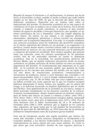 Dejando al margen el leninismo y el antileninismo, lo primero que ha de
hacer el historiador es dejar sentado el hecho evidente que nadie habría
negado en los años de 1890, de que la división del globo tenía una
dimensión económica. Demostrar eso no explica todo sobre el
imperialismo del período. El desarrollo económico no es una especie de
ventrílocuo en el que su muñeco sea el rostro de la historia. En el mismo
sentido, y tampoco se puede considerar, ni siquiera al más resuelto
hombre de negocios decidido a conseguir beneficios -por ejemplo, en las
minas surafricanas de oro y diamantes- como una simple máquina de
hacer dinero. En efecto, no era inmune a los impulsos políticos,
emocionales, ideológicos, patrióticos e incluso raciales tan claramente
asociados con la expansión imperialista. Con todo, si se puede establecer
una conexión económica entre las tendencias del desarrollo económico
en el núcleo capitalista del planeta en ese período y su expansión a la
periferia, resulta mucho menos verosímil centrar toda la explicación del
imperialismo en motivos sin una conexión intrínseca con la penetración
y conquista del mundo no occidental. Pero incluso aquellos que parecen
tener esa conexión, como los cálculos estratégicos de las potencias
rivales, han de ser analizados teniendo en cuenta la dimensión
económica. Aun en la actualidad, los acontecimientos políticos del
Oriente Medio, que no pueden explicarse únicamente desde un prisma
económico, no pueden analizarse de forma realista sin tener en cuenta la
importancia del petróleo. El acontecimiento más importante en el siglo
XIX es la creación de una economía global, que penetró de forma
progresiva en los rincones más remotos del mundo, con un tejido cada
vez más denso de transacciones económicas, comunicaciones y
movimiento de productos, dinero y seres humanos que vinculaba a los
países desarrollados entre sí y con el mundo subdesarrollado (v. La era
del capitalismo, cap. 3). De no haber sido por estos condicionamientos,
no habría existido una razón especial por la que los Estados europeos
hubieran demostrado el menor interés, por ejemplo, por la cuenca del
Congo o se hubieran enzarzado en disputas diplomáticas por un atolón
del Pacífico. Esta globalización de la economía no era nueva, aunque se
había acelerado notablemente en los decenios centrales de la centuria.
Continuó incrementándose -menos llamativamente en términos relativos,
pero de forma más masiva en cuanto a volumen y cifras- entre 1875 y
1914. Entre 1848 y 1875, las exportaciones europeas habían aumentado
más de cuatro veces, pero sólo se duplicaron entre 1875 y 1915. Pero la
flota mercante sólo se había incrementado de 10 a 16 millones de
toneladas entre 1840 y 1870, mientras que se duplicó en los cuarenta
años siguientes, de igual forma que la red mundial de ferrocarriles se
amplió de poco más de 200.000 Km. en 1870 hasta más de un millón de
kilómetros inmediatamente antes de la primera guerra mundial.

Esta red de transportes mucho más tupida posibilitó que incluso las
zonas más atrasadas y hasta entonces marginales se incorporaran a la
economía mundial, y los núcleos tradicionales de riqueza y desarrollo
experimentaron un nuevo interés por esas zonas remotas. Lo cierto es
que ahora que eran accesibles, muchas de esas regiones parecían a
 