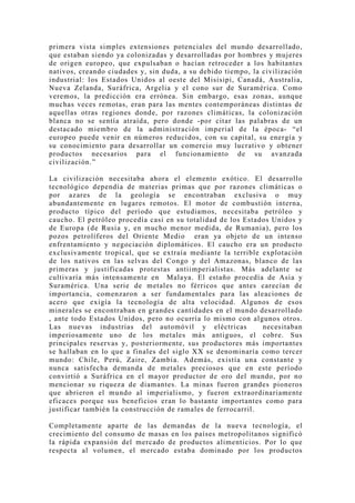 primera vista simples extensiones potenciales del mundo desarrollado,
que estaban siendo ya colonizadas y desarrolladas por hombres y mujeres
de origen europeo, que expulsaban o hacían retroceder a los habitantes
nativos, creando ciudades y, sin duda, a su debido tiempo, la civilización
industrial: los Estados Unidos al oeste del Misisipi, Canadá, Australia,
Nueva Zelanda, Suráfrica, Argelia y el cono sur de Suramérica. Como
veremos, la predicción era errónea. Sin embargo, esas zonas, aunque
muchas veces remotas, eran para las mentes contemporáneas distintas de
aquellas otras regiones donde, por razones climáticas, la colonización
blanca no se sentía atraída, pero donde -por citar las palabras de un
destacado miembro de la administración imperial de la época- “el
europeo puede venir en números reducidos, con su capital, su energía y
su conocimiento para desarrollar un comercio muy lucrativo y obtener
productos necesarios para el funcionamiento de su avanzada
civilización.”

La civilización necesitaba ahora el elemento exótico. El desarrollo
tecnológico dependía de materias primas que por razones climáticas o
por azares de la geología se encontraban exclusiva o mu y
abundantemente en lugares remotos. El motor de combustión interna,
producto típico del período que estudiamos, necesitaba petróleo y
caucho. El petróleo procedía casi en su totalidad de los Estados Unidos y
de Europa (de Rusia y, en mucho menor medida, de Rumania), pero los
pozos petrolíferos del Oriente Medio eran ya objeto de un intenso
enfrentamiento y negociación diplomáticos. El caucho era un producto
exclusivamente tropical, que se extraía mediante la terrible explotación
de los nativos en las selvas del Congo y del Amazonas, blanco de las
primeras y justificadas protestas antiimperialistas. Más adelante se
cultivaría más intensamente en Malaya. El estaño procedía de Asia y
Suramérica. Una serie de metales no férricos que antes carecían de
importancia, comenzaron a ser fundamentales para las aleaciones de
acero que exigía la tecnología de alta velocidad. Algunos de esos
minerales se encontraban en grandes cantidades en el mundo desarrollado
, ante todo Estados Unidos, pero no ocurría lo mismo con algunos otros.
Las nuevas industrias del automóvil y eléctricas              necesitaban
imperiosamente uno de los metales más antiguos, el cobre. Sus
principales reservas y, posteriormente, sus productores más importantes
se hallaban en lo que a finales del siglo XX se denominaría como tercer
mundo: Chile, Perú, Zaire, Zambia. Además, existía una constante y
nunca satisfecha demanda de metales preciosos que en este período
convirtió a Suráfrica en el mayor productor de oro del mundo, por no
mencionar su riqueza de diamantes. La minas fueron grandes pioneros
que abrieron el mundo al imperialismo, y fueron extraordinariamente
eficaces porque sus beneficios eran lo bastante importantes como para
justificar también la construcción de ramales de ferrocarril.

Completamente aparte de las demandas de la nueva tecnología, el
crecimiento del consumo de masas en los países metropolitanos significó
la rápida expansión del mercado de productos alimenticios. Por lo que
respecta al volumen, el mercado estaba dominado por los productos
 