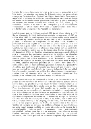 básicos de la zona templada, cereales y carne que se producían a muy
bajo coste y en grandes cantidades de diferentes zonas de asentamiento
europeo en Norteamérica y Suramérica, Rusia, Australasia. Pero también
transformó el mercado de productos conocidos desde hacía mucho tiempo
(al menos en Alemania) como “productos coloniales” y que se vendían en
las tiendas del mundo desarrollado: azúcar, té, café, cacao, y sus
derivados. Gracias a la rapidez del transporte y a la conservación,
comenzaron a afluir frutas tropicales y subtropicales: esos frutos
posibilitaron la aparición de las “repúblicas bananeras”.

Los británicos que en 1840 consumían 0,680 kg. de té per cápita y 1,478
Kg. en el decenio de 1860, habían incrementado ese consumo a 2,585 kg.
en los años 1890, lo cual representaba una importación media anual de
101.606.400 kg. frente a menos de 44.452.800 kg. en el decenio de 1860
y unos 18 millones de kilogramos en los años 1840. Mientras la
población británica dejaba de consumir las pocas tazas de café que
todavía bebían para llenar sus teteras con el té de la India y Ceilán (Sri
LanKa), los norteamericanos y alemanes importaban café en cantidades
más espectaculares, sobre todo de Latinoamérica. En los primeros años
del decenio de 1900, las familias neoyorquinas consumían medio kilo de
café a la semana. Los productores cuáqueros de bebidas y de chocolate
británicos, felices de vender refrescos no alcohólicos, obtenían su
materia prima del Africa occidental y de Suramérica. Los astutos
hombres de negocios de Boston, que fundaron la United Fruit Compan y
en 1885, crearon imperios privados en el Caribe para abastecer a
Norteamérica con los hasta entonces ignorados plátanos. Los productores
de jabón, que explotaron el mercado que demostró por primera vez en
toda su plenitud las posibilidades de la nueva industria de la publicidad,
buscaban aceites vegetales en Africa. Las plantaciones, explotaciones y
granjas eran el segundo pilar de las economías imperiales. Los
comerciantes y financieros norteamericanos eran el tercero.

Estos acontecimientos no cambiaron la forma y las características de los
países industrializados o en proceso de industrialización, aunque crearon
nuevas ramas de grandes negocios cuyos destinos corrían paralelos a los
de zonas determinadas del planeta, caso de las compañias petrolíferas.
Pero transformaron el resto del mundo, en la medida en que lo
convirtieron en un complejo de territorios coloniales y semicoloniales
que progresivamente se convirtieron en productores especializados de
uno o dos productos básicos para exportarlos al mercado mundial, de
cu ya fortuna dependían por completo. El nombre de Malaya se identificó
cada vez más con el caucho y el estaño; el de Brasil, con el café; el de
Chile, con los nitratos; el de Uruguay, con la carne, y el de Cuba, con el
azúcar y los cigarros puros. De hecho, si exceptuamos a los Estados
Unidos, ni siquiera las colonias de población blanca se industrializaron
(en esta etapa) porque también se vieron atrapadas en la trampa de la
especialización     internacional.   Alcanzaron      una     extraordinaria
prosperidad, incluso para los niveles europeos, especialmente cuando
estaban habitadas por emigrantes europeos libres y, en general,
militantes, con fuerza política en asambleas elegidas, cuyo radicalismo
 