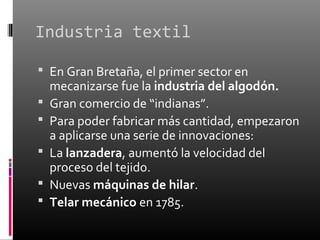 Industria textil

 En Gran Bretaña, el primer sector en
    mecanizarse fue la industria del algodón.
   Gran comercio de “indianas”.
   Para poder fabricar más cantidad, empezaron
    a aplicarse una serie de innovaciones:
   La lanzadera, aumentó la velocidad del
    proceso del tejido.
   Nuevas máquinas de hilar.
   Telar mecánico en 1785.
 