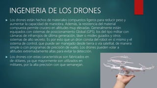 INGENIERIA DE LOS DRONES
 Los drones están hechos de materiales compuestos ligeros para reducir peso y
aumentar la capacidad de maniobra. Además, la resistencia del material
compuesta permite crucero en altitudes muy elevadas. Generalmente están
equipados con sistemas de posicionamiento Global (GPS), los del tipo militar con
cámaras de infrarrojos de última generación, láser o misiles guiados y otros
sistemas de alto secreto. Es por esto que un dron consta del robot en sí mismo y el
sistema de control, que puede ser manejado desde tierra o vía satelital, de manera
simple o con programas de precisión de vuelo. Los drones pueden volar a
altitudes extremadamente altas para evitar la detección.
 Los drones con estas características son fabricados en miles
de dólares, ya que mayormente son utilizados en servicios
militares, por la alta precisión con que semanejan.
 