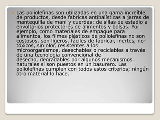    Las poliolefinas son utilizadas en una gama increíble
    de productos, desde fabricas antibalísticas a jarras de
    mantequilla de maní y cuerdas; de sillas de estadio a
    envoltorios protectores de alimentos y bolsas. Por
    ejemplo, como materiales de empaque para
    alimentos, los filmes plásticos de poliolefinas no son
    costosos, son ligeros, fáciles de fabricar, inertes, no-
    tóxicos, sin olor, resistentes a los
    microorganismos, desechables o reciclables a través
    de una tecnología convencional de
    desecho, degradables por algunos mecanismos
    naturales si son puestos en un basurero. Las
    poliolefinas cumplen con todos estos criterios; ningún
    otro material lo hace.
 