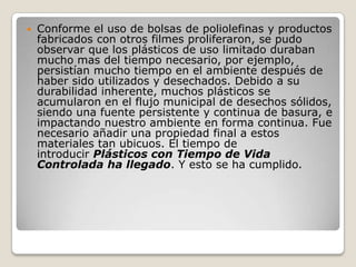    Conforme el uso de bolsas de poliolefinas y productos
    fabricados con otros filmes proliferaron, se pudo
    observar que los plásticos de uso limitado duraban
    mucho mas del tiempo necesario, por ejemplo,
    persistían mucho tiempo en el ambiente después de
    haber sido utilizados y desechados. Debido a su
    durabilidad inherente, muchos plásticos se
    acumularon en el flujo municipal de desechos sólidos,
    siendo una fuente persistente y continua de basura, e
    impactando nuestro ambiente en forma continua. Fue
    necesario añadir una propiedad final a estos
    materiales tan ubicuos. El tiempo de
    introducir Plásticos con Tiempo de Vida
    Controlada ha llegado. Y esto se ha cumplido.
 