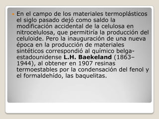    En el campo de los materiales termoplásticos
    el siglo pasado dejó como saldo la
    modificación accidental de la celulosa en
    nitrocelulosa, que permitiría la producción del
    celuloide. Pero la inauguración de una nueva
    época en la producción de materiales
    sintéticos correspondió al químico belga-
    estadounidense L.H. Baekeland (1863–
    1944), al obtener en 1907 resinas
    termoestables por la condensación del fenol y
    el formaldehído, las baquelitas.
 