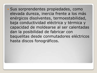    Sus sorprendentes propiedades, como
    elevada dureza, inercia frente a los más
    enérgicos disolventes, termoestabilidad,
    baja conductividad eléctrica y térmica y
    capacidad de moldearse al ser calentadas
    dan la posibilidad de fabricar con
    baquelitas desde conmutadores eléctricos
    hasta discos fonográficos.
 