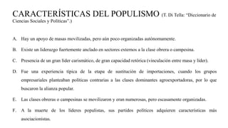 CARACTERÍSTICAS DEL POPULISMO (T. Di Tella: “Diccionario de
Ciencias Sociales y Políticas”.)
A. Hay un apoyo de masas movilizadas, pero aún poco organizadas autónomamente.
B. Existe un liderazgo fuertemente anclado en sectores externos a la clase obrera o campesina.
C. Presencia de un gran líder carismático, de gran capacidad retórica (vinculación entre masa y líder).
D. Fue una experiencia típica de la etapa de sustitución de importaciones, cuando los grupos
empresariales planteaban políticas contrarias a las clases dominantes agroexportadoras, por lo que
buscaron la alianza popular.
E. Las clases obreras o campesinas se movilizaron y eran numerosas, pero escasamente organizadas.
F. A la muerte de los líderes populistas, sus partidos políticos adquieren características más
asociacionistas.
 