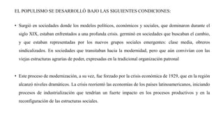 EL POPULISMO SE DESARROLLÓ BAJO LAS SIGUIENTES CONDICIONES:
• Surgió en sociedades donde los modelos políticos, económicos y sociales, que dominaron durante el
siglo XIX, estaban enfrentados a una profunda crisis. germinó en sociedades que buscaban el cambio,
y que estaban representadas por los nuevos grupos sociales emergentes: clase media, obreros
sindicalizados. En sociedades que transitaban hacia la modernidad, pero que aún convivían con las
viejas estructuras agrarias de poder, expresadas en la tradicional organización patronal
• Este proceso de modernización, a su vez, fue forzado por la crisis económica de 1929, que en la región
alcanzó niveles dramáticos. La crisis reorientó las economías de los países latinoamericanos, iniciando
procesos de industrialización que tendrían un fuerte impacto en los procesos productivos y en la
reconfiguración de las estructuras sociales.
 
