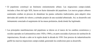 • El populismo constituyó un fenómeno eminentemente urbano. Las migraciones campo-ciudad,
iniciadas a fines del siglo XIX, fueron un factor detonador del populismo. Los nuevos grupos urbanos
asalariados estaban en proceso de abandonar las pautas culturales tradicionales, para adquirir otras
derivadas del cambio de valores y actitudes propios de una sociedad urbanizada. Así, su desarrollo está
íntimamente conectado al surgimiento de las masas proletarias, desde donde fue legitimado.
• Las principales manifestaciones del populismo se dieron en el marco de los cambios económicos y
sociales operados en Latinoamérica entre 1920 y 1960 y, en parte asociadas al proceso de sustitución de
importaciones, llevado a cabo en la región desde la década de 1930. Este proceso de industrialización
gatilló las masivas migraciones campo-ciudad, generando las condiciones para su desarrollo.
 