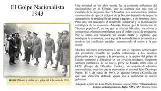 El Golpe Nacionalista
1943
Una novedad en los años treinta fue la creciente influencia del
nacionalismo en el Ejército, que se acentuó aún más con el
estallido de la Segunda Guerra Mundial. Los nacionalistas estaban
convencidos de que la defensa de la Nación dependía de lograr la
autarquía en la producción de armas y equipos, y de insumos clave.
Para ello, era necesario el desarrollo industrial y la planificación
estratégica de la economía. Además, temían que la formación de
“frentes populares”, en los que se aliaban liberales, socialistas y
comunistas, planteara problemas para el orden social de posguerra.
Por lo tanto, era necesario un estado fuerte y legítimo, que
condujera la economía, para lograr la autosuficiencia económica y
resolver los conflictos sociales, manteniendo el orden y la paz
social.
Muchos militares comenzaron a ver que el régimen conservador
del presidente Castillo no podría enfrentarse a los desafíos
planteados por la guerra y la posguerra, y la opción del golpe de
Estado comenzó a discutirse en los círculos militares. Surgieron
sectores partidarios de un nuevo golpe de Estado, entre ellos el
GOU (Grupo de Oficiales Unidos), un conjunto de oficiales
nacionalistas, entre los que se encontraba el coronel Juan Domingo
Perón. El 4 de junio de 1943, el ejército depuso a Castillo, sin
que aún estuviera definido quién iba a encabezar el nuevo
gobierno.
Adaptado a partir de: Luis Alberto Romero y otros (2006): “Historia de los
tiempos contemporáneos. Siglos XIX y XX”. Buenos Aires
 