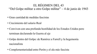 EL RÉGIMEN DEL 43
“Del Golpe militar a otro Golpe militar” – 4 de junio de 1943
• Gran cantidad de medidas fascistas
• Crecimiento del salario Real
• Conviven con una profunda hostilidad de los Estados Unidos pero
terminan declarando la Guerra al eje
• Golpe dentro del Golpe: de Ramírez a Farrell y la hegemonía
nacionalista
• Complementariedad entre Perón y el ala más fascista
 