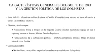 CARACTERÍSTICAS GENERALES DEL GOLPE DE 1943
Y LA GESTIÓN POLÍTICA DE LOS GOLPISTAS
• Junio del 43 .. alzamiento militar desplaza a Castillo. Contradicciones internas en torno al rumbo a
tomar/ Diversidad de objetivos.
• Disputas y tensiones por:
● Alineamiento frente a bloques en la Segunda Guerra Mundial, neutralidad (apoyo al eje) o
ruptura y sumarse a fuerzas Aliadas. Domina la primera.
● Funcionamiento de la instituciones políticas – apertura democrática/ comicios libres. Dominan
ideas de corte fascista.
• Coincidencia sobre:
● Nacionalismo y represión a organizaciones obreras y movimientos de izquierda
 
