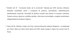 • Octubre del 43 ..“revolución dentro de la revolución“ liderada por GOU (jóvenes oficiales).
defienden neutralidad, crítica a corrupción de políticos, nacionalismo, industrialización,
antiliberalismo (mayoría). Necesidad de políticas sociales para detener la amenaza comunista.
Tomará acciones represivas, prohíben partidos, intervienen universidades, campaña moralizadora,
obligatoriedad de enseñanza religiosa.
• Enero del 44.. Ramírez: rompe con el Eje y decreta educación religiosa obligatoria , es desplazado
por Farrel. Marco de fuerte lucha dentro del GOU donde emerge la figura del coronel Juan D.
Perón.
 